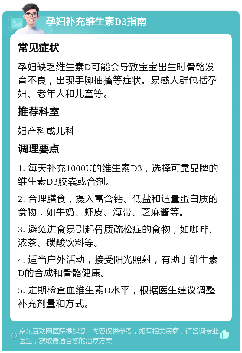 孕妇补充维生素D3指南 常见症状 孕妇缺乏维生素D可能会导致宝宝出生时骨骼发育不良，出现手脚抽搐等症状。易感人群包括孕妇、老年人和儿童等。 推荐科室 妇产科或儿科 调理要点 1. 每天补充1000U的维生素D3，选择可靠品牌的维生素D3胶囊或合剂。 2. 合理膳食，摄入富含钙、低盐和适量蛋白质的食物，如牛奶、虾皮、海带、芝麻酱等。 3. 避免进食易引起骨质疏松症的食物，如咖啡、浓茶、碳酸饮料等。 4. 适当户外活动，接受阳光照射，有助于维生素D的合成和骨骼健康。 5. 定期检查血维生素D水平，根据医生建议调整补充剂量和方式。