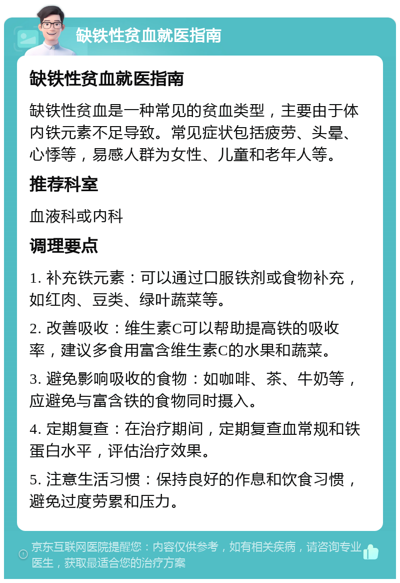 缺铁性贫血就医指南 缺铁性贫血就医指南 缺铁性贫血是一种常见的贫血类型，主要由于体内铁元素不足导致。常见症状包括疲劳、头晕、心悸等，易感人群为女性、儿童和老年人等。 推荐科室 血液科或内科 调理要点 1. 补充铁元素：可以通过口服铁剂或食物补充，如红肉、豆类、绿叶蔬菜等。 2. 改善吸收：维生素C可以帮助提高铁的吸收率，建议多食用富含维生素C的水果和蔬菜。 3. 避免影响吸收的食物：如咖啡、茶、牛奶等，应避免与富含铁的食物同时摄入。 4. 定期复查：在治疗期间，定期复查血常规和铁蛋白水平，评估治疗效果。 5. 注意生活习惯：保持良好的作息和饮食习惯，避免过度劳累和压力。