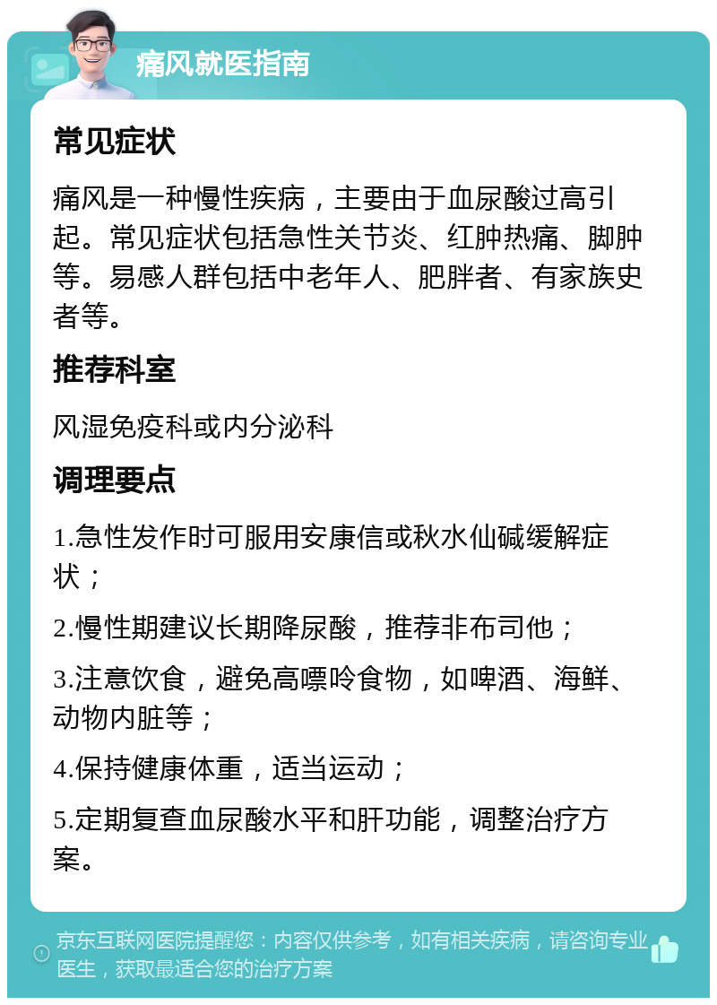 痛风就医指南 常见症状 痛风是一种慢性疾病，主要由于血尿酸过高引起。常见症状包括急性关节炎、红肿热痛、脚肿等。易感人群包括中老年人、肥胖者、有家族史者等。 推荐科室 风湿免疫科或内分泌科 调理要点 1.急性发作时可服用安康信或秋水仙碱缓解症状； 2.慢性期建议长期降尿酸，推荐非布司他； 3.注意饮食，避免高嘌呤食物，如啤酒、海鲜、动物内脏等； 4.保持健康体重，适当运动； 5.定期复查血尿酸水平和肝功能，调整治疗方案。