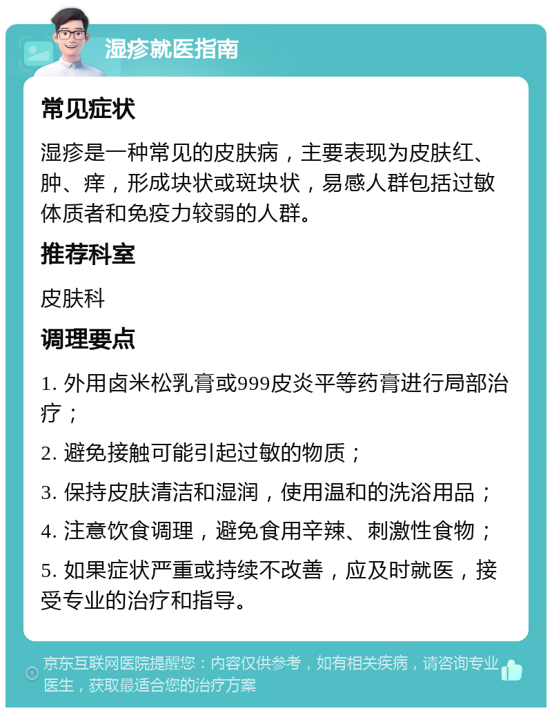 湿疹就医指南 常见症状 湿疹是一种常见的皮肤病，主要表现为皮肤红、肿、痒，形成块状或斑块状，易感人群包括过敏体质者和免疫力较弱的人群。 推荐科室 皮肤科 调理要点 1. 外用卤米松乳膏或999皮炎平等药膏进行局部治疗； 2. 避免接触可能引起过敏的物质； 3. 保持皮肤清洁和湿润，使用温和的洗浴用品； 4. 注意饮食调理，避免食用辛辣、刺激性食物； 5. 如果症状严重或持续不改善，应及时就医，接受专业的治疗和指导。