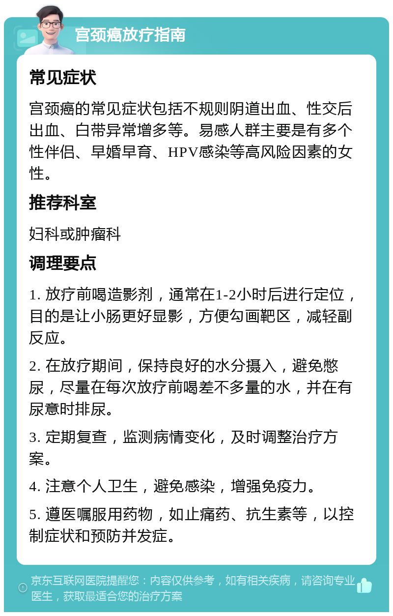 宫颈癌放疗指南 常见症状 宫颈癌的常见症状包括不规则阴道出血、性交后出血、白带异常增多等。易感人群主要是有多个性伴侣、早婚早育、HPV感染等高风险因素的女性。 推荐科室 妇科或肿瘤科 调理要点 1. 放疗前喝造影剂，通常在1-2小时后进行定位，目的是让小肠更好显影，方便勾画靶区，减轻副反应。 2. 在放疗期间，保持良好的水分摄入，避免憋尿，尽量在每次放疗前喝差不多量的水，并在有尿意时排尿。 3. 定期复查，监测病情变化，及时调整治疗方案。 4. 注意个人卫生，避免感染，增强免疫力。 5. 遵医嘱服用药物，如止痛药、抗生素等，以控制症状和预防并发症。