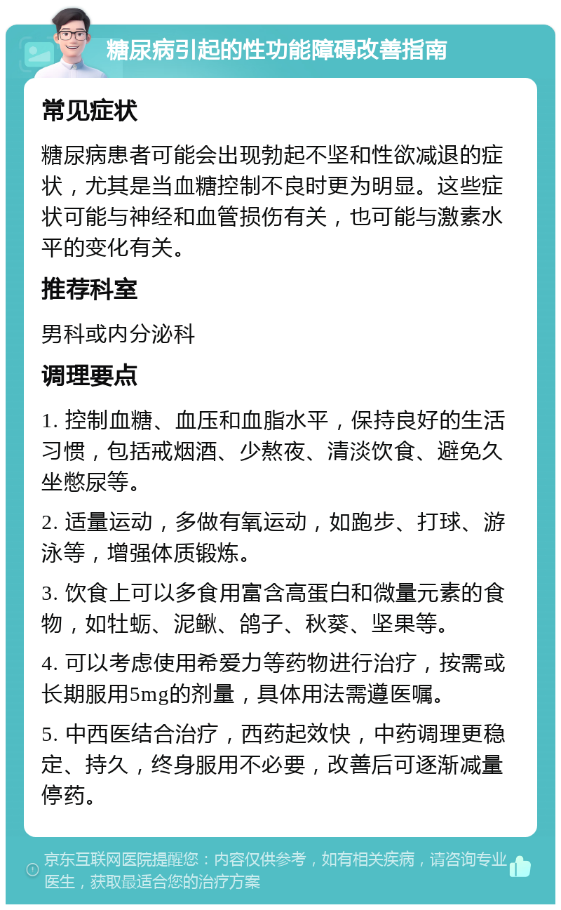 糖尿病引起的性功能障碍改善指南 常见症状 糖尿病患者可能会出现勃起不坚和性欲减退的症状，尤其是当血糖控制不良时更为明显。这些症状可能与神经和血管损伤有关，也可能与激素水平的变化有关。 推荐科室 男科或内分泌科 调理要点 1. 控制血糖、血压和血脂水平，保持良好的生活习惯，包括戒烟酒、少熬夜、清淡饮食、避免久坐憋尿等。 2. 适量运动，多做有氧运动，如跑步、打球、游泳等，增强体质锻炼。 3. 饮食上可以多食用富含高蛋白和微量元素的食物，如牡蛎、泥鳅、鸽子、秋葵、坚果等。 4. 可以考虑使用希爱力等药物进行治疗，按需或长期服用5mg的剂量，具体用法需遵医嘱。 5. 中西医结合治疗，西药起效快，中药调理更稳定、持久，终身服用不必要，改善后可逐渐减量停药。