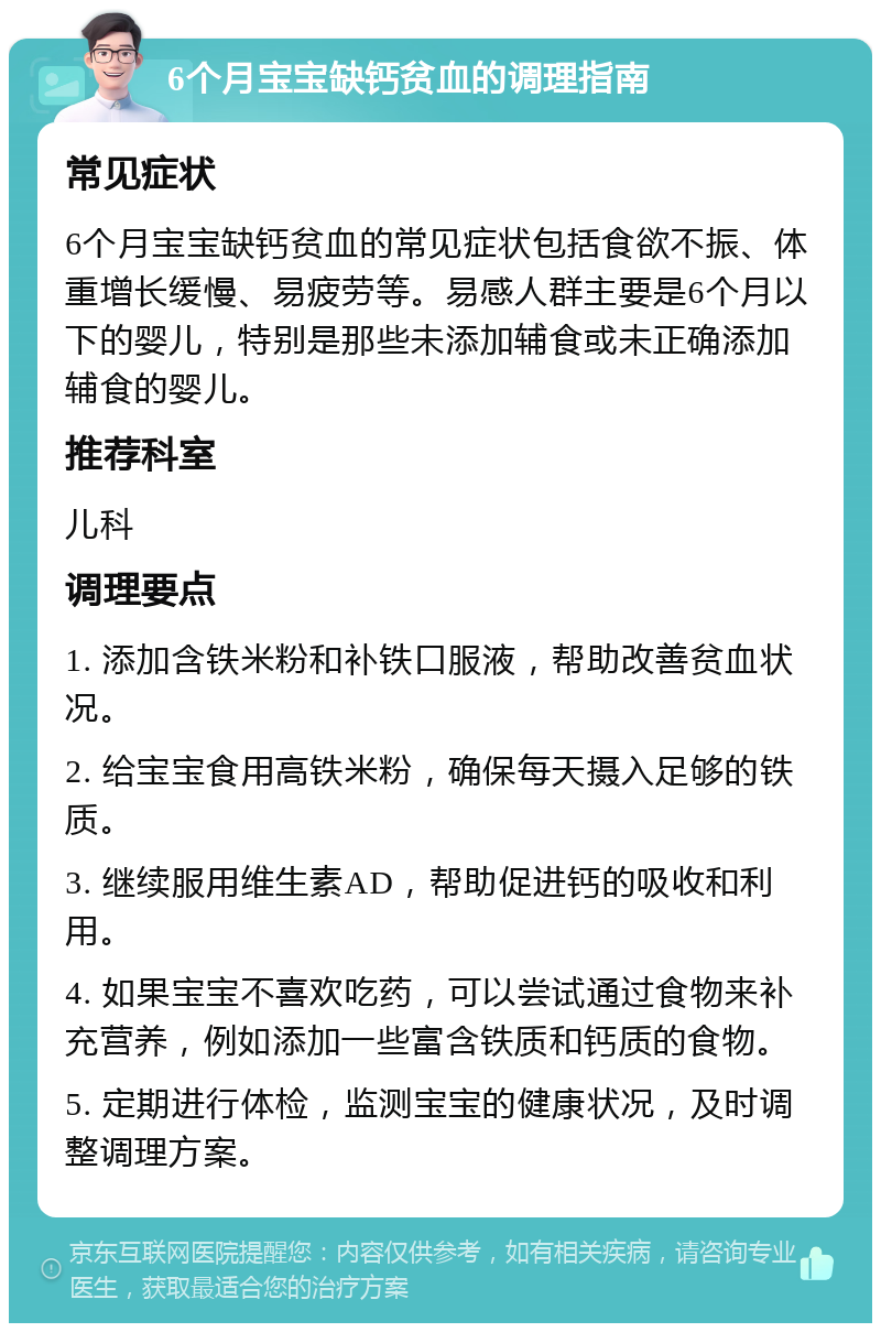 6个月宝宝缺钙贫血的调理指南 常见症状 6个月宝宝缺钙贫血的常见症状包括食欲不振、体重增长缓慢、易疲劳等。易感人群主要是6个月以下的婴儿，特别是那些未添加辅食或未正确添加辅食的婴儿。 推荐科室 儿科 调理要点 1. 添加含铁米粉和补铁口服液，帮助改善贫血状况。 2. 给宝宝食用高铁米粉，确保每天摄入足够的铁质。 3. 继续服用维生素AD，帮助促进钙的吸收和利用。 4. 如果宝宝不喜欢吃药，可以尝试通过食物来补充营养，例如添加一些富含铁质和钙质的食物。 5. 定期进行体检，监测宝宝的健康状况，及时调整调理方案。