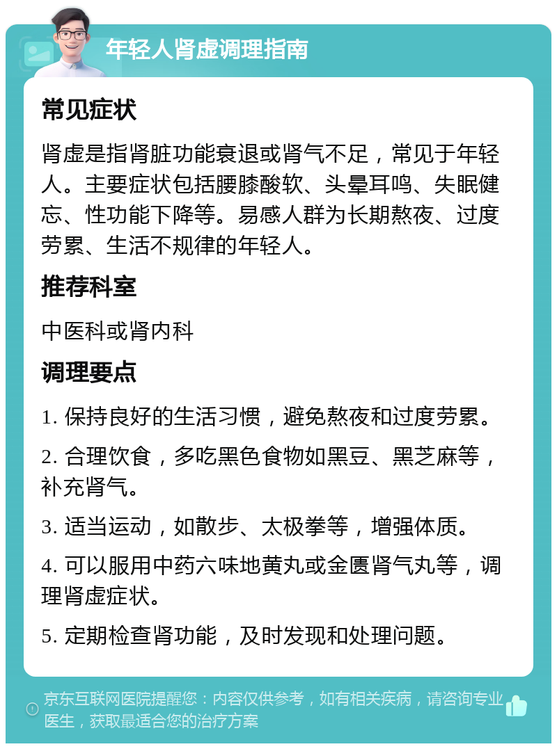 年轻人肾虚调理指南 常见症状 肾虚是指肾脏功能衰退或肾气不足，常见于年轻人。主要症状包括腰膝酸软、头晕耳鸣、失眠健忘、性功能下降等。易感人群为长期熬夜、过度劳累、生活不规律的年轻人。 推荐科室 中医科或肾内科 调理要点 1. 保持良好的生活习惯，避免熬夜和过度劳累。 2. 合理饮食，多吃黑色食物如黑豆、黑芝麻等，补充肾气。 3. 适当运动，如散步、太极拳等，增强体质。 4. 可以服用中药六味地黄丸或金匮肾气丸等，调理肾虚症状。 5. 定期检查肾功能，及时发现和处理问题。