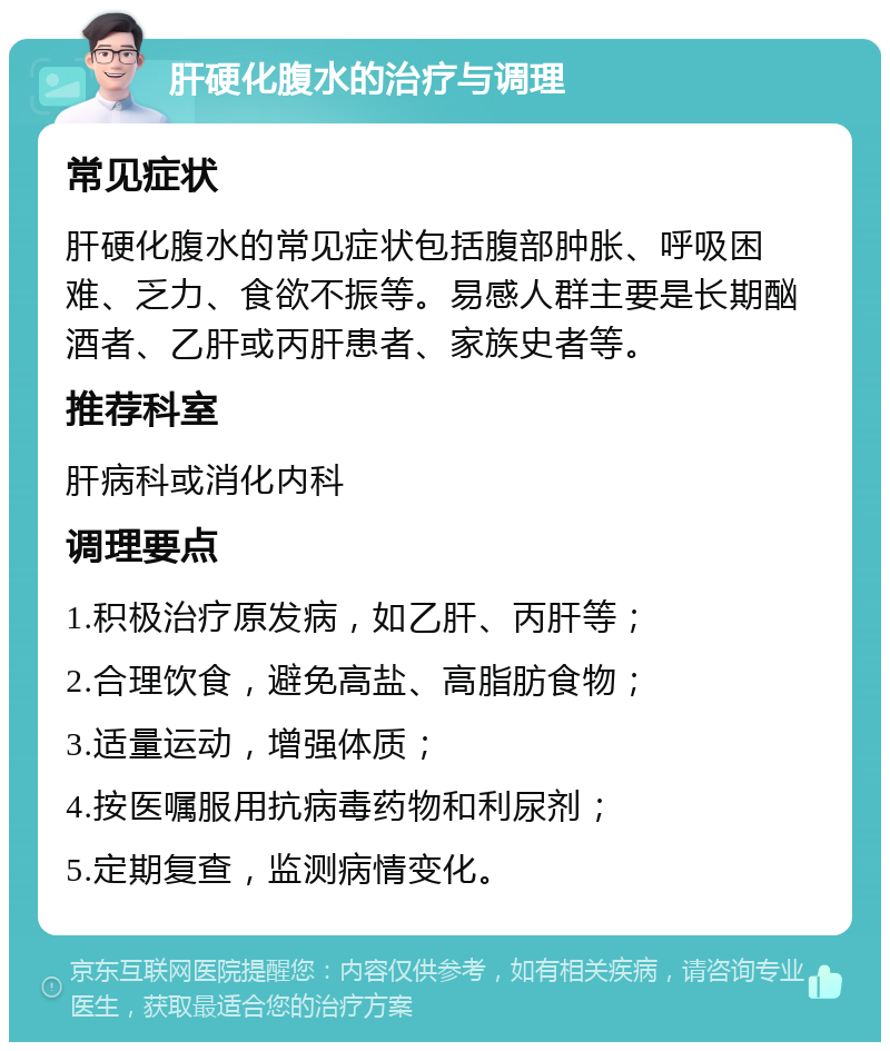 肝硬化腹水的治疗与调理 常见症状 肝硬化腹水的常见症状包括腹部肿胀、呼吸困难、乏力、食欲不振等。易感人群主要是长期酗酒者、乙肝或丙肝患者、家族史者等。 推荐科室 肝病科或消化内科 调理要点 1.积极治疗原发病，如乙肝、丙肝等； 2.合理饮食，避免高盐、高脂肪食物； 3.适量运动，增强体质； 4.按医嘱服用抗病毒药物和利尿剂； 5.定期复查，监测病情变化。