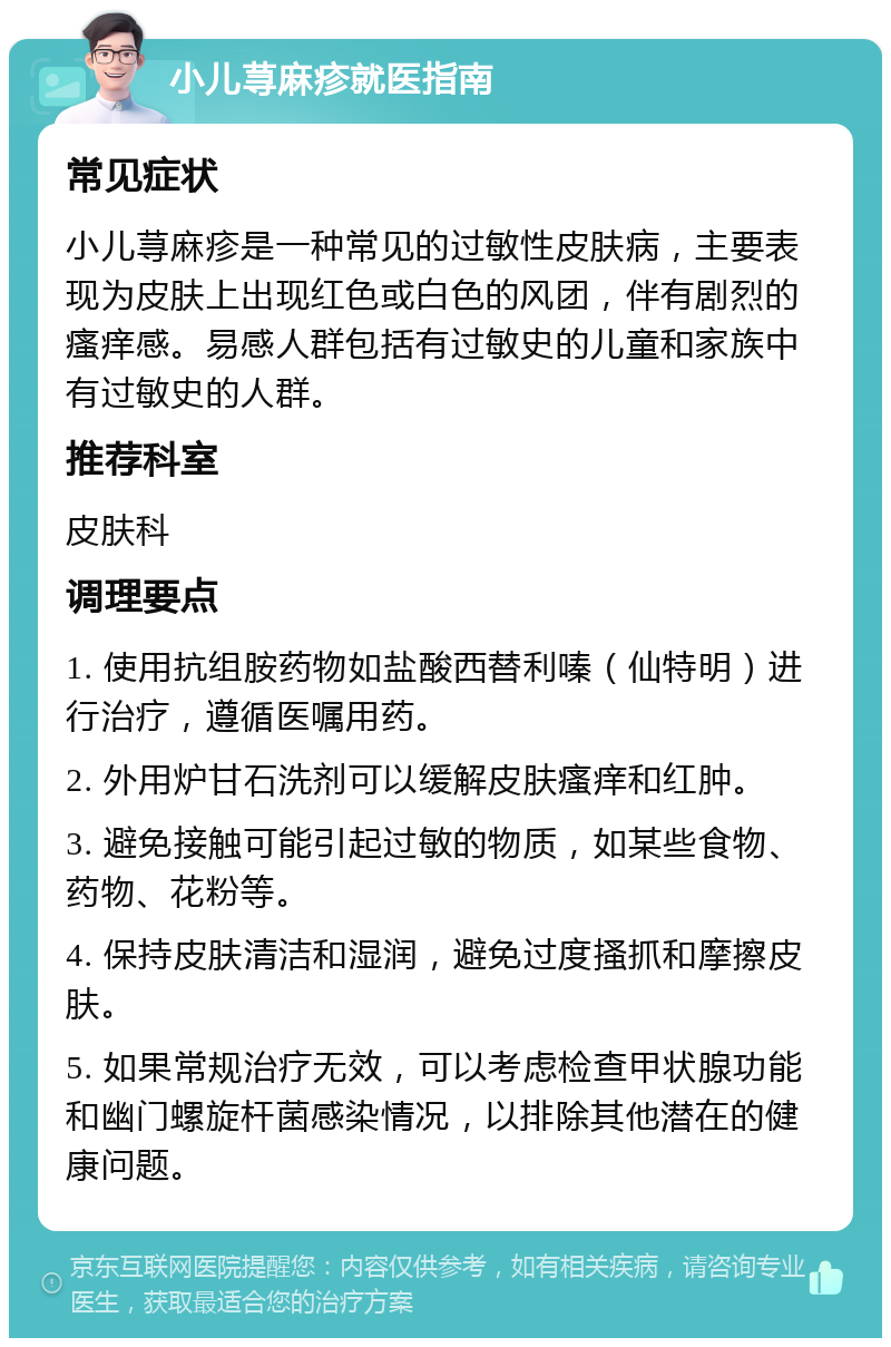 小儿荨麻疹就医指南 常见症状 小儿荨麻疹是一种常见的过敏性皮肤病，主要表现为皮肤上出现红色或白色的风团，伴有剧烈的瘙痒感。易感人群包括有过敏史的儿童和家族中有过敏史的人群。 推荐科室 皮肤科 调理要点 1. 使用抗组胺药物如盐酸西替利嗪（仙特明）进行治疗，遵循医嘱用药。 2. 外用炉甘石洗剂可以缓解皮肤瘙痒和红肿。 3. 避免接触可能引起过敏的物质，如某些食物、药物、花粉等。 4. 保持皮肤清洁和湿润，避免过度搔抓和摩擦皮肤。 5. 如果常规治疗无效，可以考虑检查甲状腺功能和幽门螺旋杆菌感染情况，以排除其他潜在的健康问题。