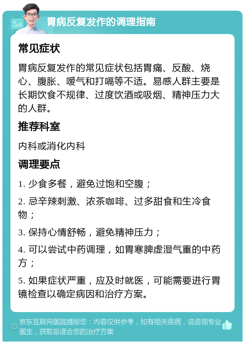 胃病反复发作的调理指南 常见症状 胃病反复发作的常见症状包括胃痛、反酸、烧心、腹胀、嗳气和打嗝等不适。易感人群主要是长期饮食不规律、过度饮酒或吸烟、精神压力大的人群。 推荐科室 内科或消化内科 调理要点 1. 少食多餐，避免过饱和空腹； 2. 忌辛辣刺激、浓茶咖啡、过多甜食和生冷食物； 3. 保持心情舒畅，避免精神压力； 4. 可以尝试中药调理，如胃寒脾虚湿气重的中药方； 5. 如果症状严重，应及时就医，可能需要进行胃镜检查以确定病因和治疗方案。