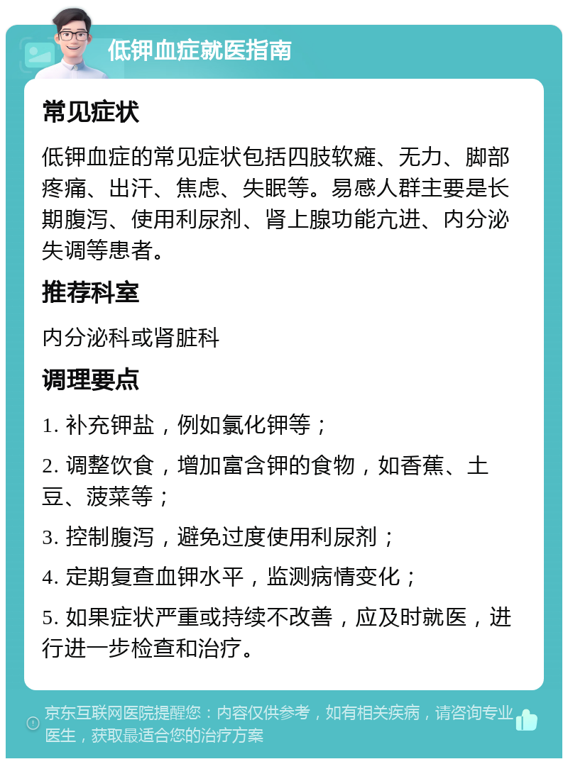 低钾血症就医指南 常见症状 低钾血症的常见症状包括四肢软瘫、无力、脚部疼痛、出汗、焦虑、失眠等。易感人群主要是长期腹泻、使用利尿剂、肾上腺功能亢进、内分泌失调等患者。 推荐科室 内分泌科或肾脏科 调理要点 1. 补充钾盐，例如氯化钾等； 2. 调整饮食，增加富含钾的食物，如香蕉、土豆、菠菜等； 3. 控制腹泻，避免过度使用利尿剂； 4. 定期复查血钾水平，监测病情变化； 5. 如果症状严重或持续不改善，应及时就医，进行进一步检查和治疗。