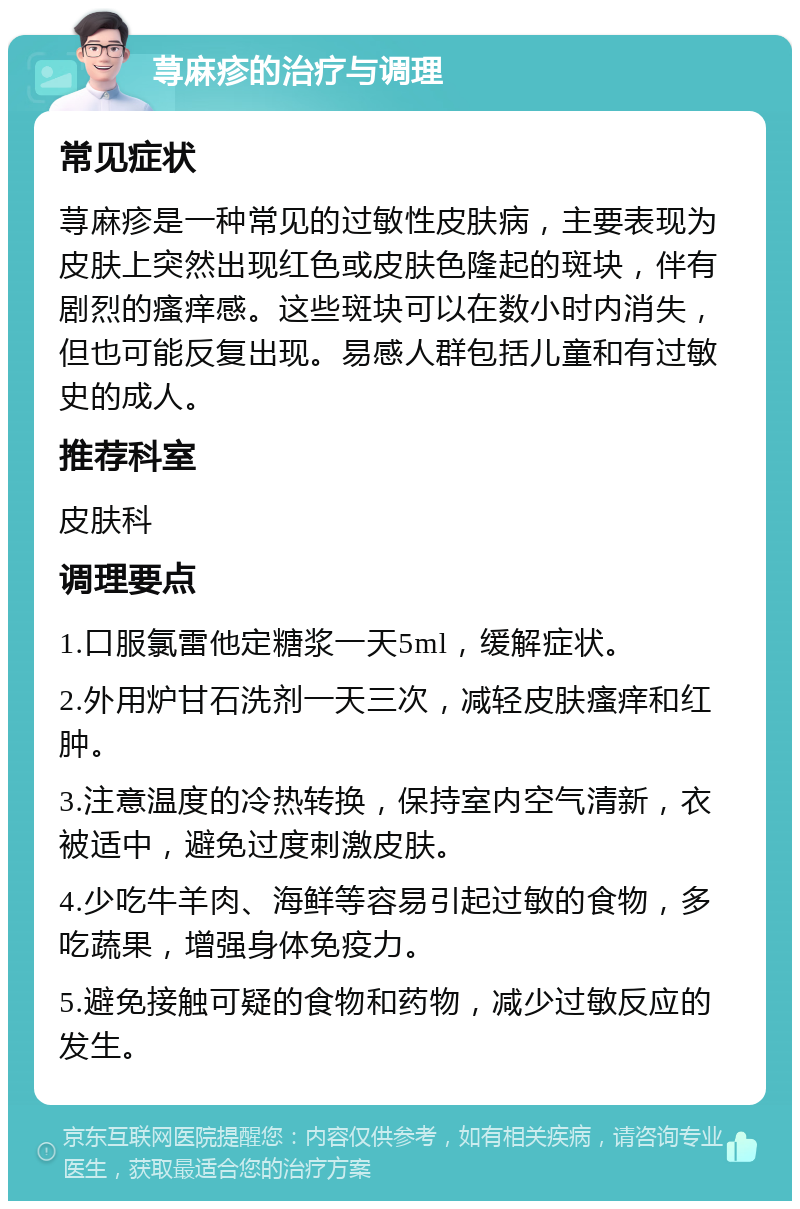 荨麻疹的治疗与调理 常见症状 荨麻疹是一种常见的过敏性皮肤病，主要表现为皮肤上突然出现红色或皮肤色隆起的斑块，伴有剧烈的瘙痒感。这些斑块可以在数小时内消失，但也可能反复出现。易感人群包括儿童和有过敏史的成人。 推荐科室 皮肤科 调理要点 1.口服氯雷他定糖浆一天5ml，缓解症状。 2.外用炉甘石洗剂一天三次，减轻皮肤瘙痒和红肿。 3.注意温度的冷热转换，保持室内空气清新，衣被适中，避免过度刺激皮肤。 4.少吃牛羊肉、海鲜等容易引起过敏的食物，多吃蔬果，增强身体免疫力。 5.避免接触可疑的食物和药物，减少过敏反应的发生。