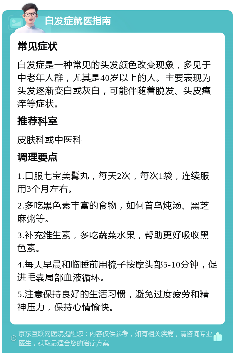 白发症就医指南 常见症状 白发症是一种常见的头发颜色改变现象，多见于中老年人群，尤其是40岁以上的人。主要表现为头发逐渐变白或灰白，可能伴随着脱发、头皮瘙痒等症状。 推荐科室 皮肤科或中医科 调理要点 1.口服七宝美髯丸，每天2次，每次1袋，连续服用3个月左右。 2.多吃黑色素丰富的食物，如何首乌炖汤、黑芝麻粥等。 3.补充维生素，多吃蔬菜水果，帮助更好吸收黑色素。 4.每天早晨和临睡前用梳子按摩头部5-10分钟，促进毛囊局部血液循环。 5.注意保持良好的生活习惯，避免过度疲劳和精神压力，保持心情愉快。