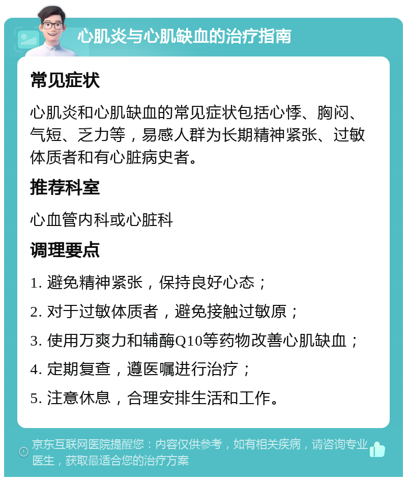 心肌炎与心肌缺血的治疗指南 常见症状 心肌炎和心肌缺血的常见症状包括心悸、胸闷、气短、乏力等，易感人群为长期精神紧张、过敏体质者和有心脏病史者。 推荐科室 心血管内科或心脏科 调理要点 1. 避免精神紧张，保持良好心态； 2. 对于过敏体质者，避免接触过敏原； 3. 使用万爽力和辅酶Q10等药物改善心肌缺血； 4. 定期复查，遵医嘱进行治疗； 5. 注意休息，合理安排生活和工作。