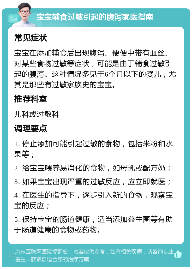 宝宝辅食过敏引起的腹泻就医指南 常见症状 宝宝在添加辅食后出现腹泻、便便中带有血丝、对某些食物过敏等症状，可能是由于辅食过敏引起的腹泻。这种情况多见于6个月以下的婴儿，尤其是那些有过敏家族史的宝宝。 推荐科室 儿科或过敏科 调理要点 1. 停止添加可能引起过敏的食物，包括米粉和水果等； 2. 给宝宝喂养易消化的食物，如母乳或配方奶； 3. 如果宝宝出现严重的过敏反应，应立即就医； 4. 在医生的指导下，逐步引入新的食物，观察宝宝的反应； 5. 保持宝宝的肠道健康，适当添加益生菌等有助于肠道健康的食物或药物。