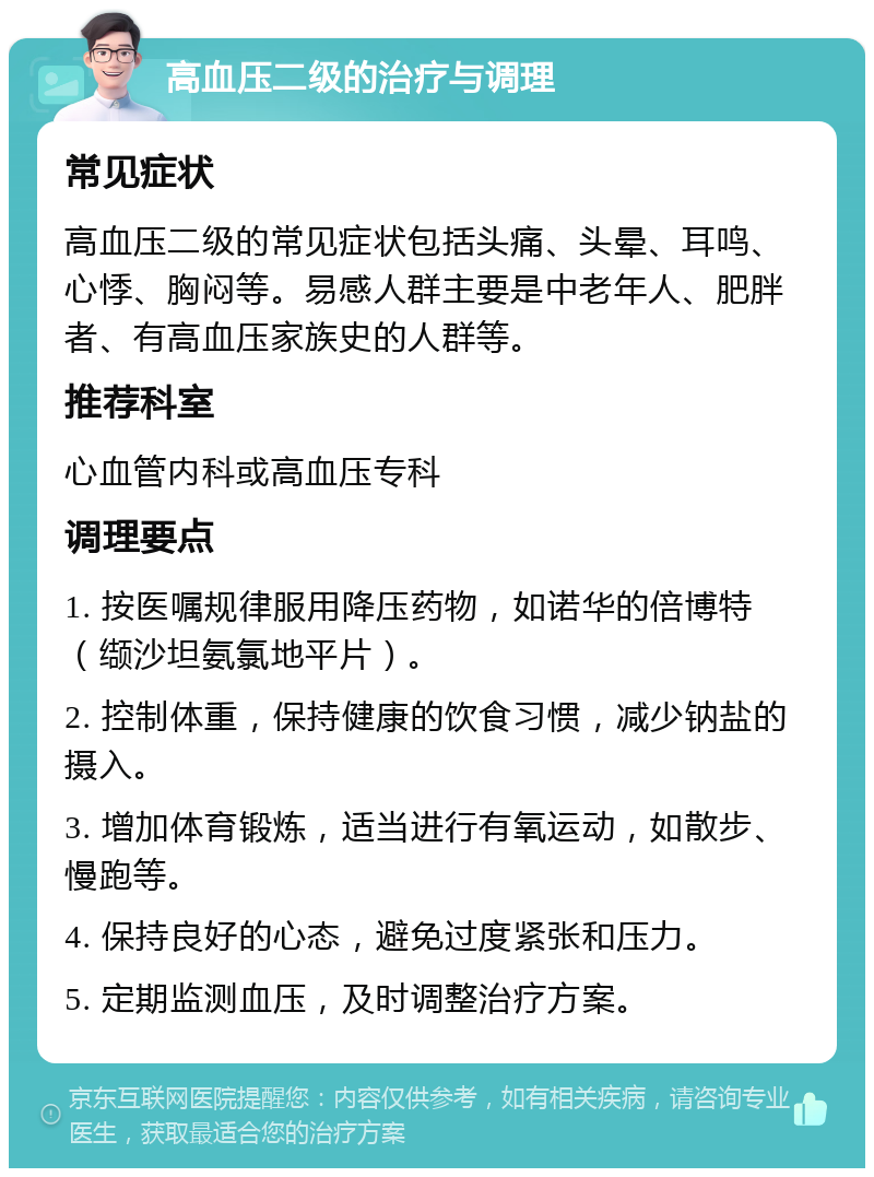 高血压二级的治疗与调理 常见症状 高血压二级的常见症状包括头痛、头晕、耳鸣、心悸、胸闷等。易感人群主要是中老年人、肥胖者、有高血压家族史的人群等。 推荐科室 心血管内科或高血压专科 调理要点 1. 按医嘱规律服用降压药物，如诺华的倍博特（缬沙坦氨氯地平片）。 2. 控制体重，保持健康的饮食习惯，减少钠盐的摄入。 3. 增加体育锻炼，适当进行有氧运动，如散步、慢跑等。 4. 保持良好的心态，避免过度紧张和压力。 5. 定期监测血压，及时调整治疗方案。