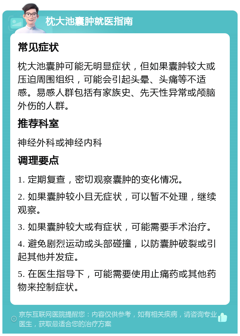 枕大池囊肿就医指南 常见症状 枕大池囊肿可能无明显症状，但如果囊肿较大或压迫周围组织，可能会引起头晕、头痛等不适感。易感人群包括有家族史、先天性异常或颅脑外伤的人群。 推荐科室 神经外科或神经内科 调理要点 1. 定期复查，密切观察囊肿的变化情况。 2. 如果囊肿较小且无症状，可以暂不处理，继续观察。 3. 如果囊肿较大或有症状，可能需要手术治疗。 4. 避免剧烈运动或头部碰撞，以防囊肿破裂或引起其他并发症。 5. 在医生指导下，可能需要使用止痛药或其他药物来控制症状。