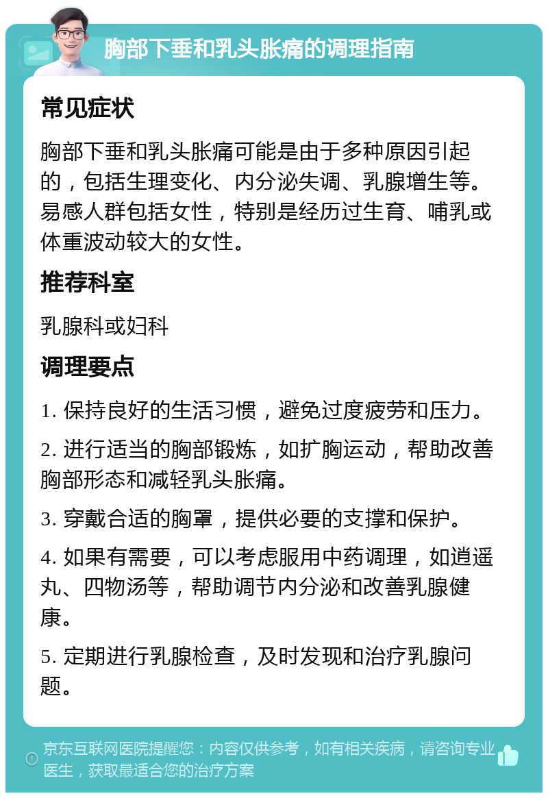 胸部下垂和乳头胀痛的调理指南 常见症状 胸部下垂和乳头胀痛可能是由于多种原因引起的，包括生理变化、内分泌失调、乳腺增生等。易感人群包括女性，特别是经历过生育、哺乳或体重波动较大的女性。 推荐科室 乳腺科或妇科 调理要点 1. 保持良好的生活习惯，避免过度疲劳和压力。 2. 进行适当的胸部锻炼，如扩胸运动，帮助改善胸部形态和减轻乳头胀痛。 3. 穿戴合适的胸罩，提供必要的支撑和保护。 4. 如果有需要，可以考虑服用中药调理，如逍遥丸、四物汤等，帮助调节内分泌和改善乳腺健康。 5. 定期进行乳腺检查，及时发现和治疗乳腺问题。