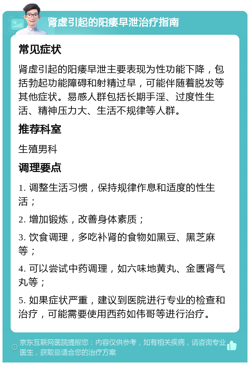 肾虚引起的阳痿早泄治疗指南 常见症状 肾虚引起的阳痿早泄主要表现为性功能下降，包括勃起功能障碍和射精过早，可能伴随着脱发等其他症状。易感人群包括长期手淫、过度性生活、精神压力大、生活不规律等人群。 推荐科室 生殖男科 调理要点 1. 调整生活习惯，保持规律作息和适度的性生活； 2. 增加锻炼，改善身体素质； 3. 饮食调理，多吃补肾的食物如黑豆、黑芝麻等； 4. 可以尝试中药调理，如六味地黄丸、金匮肾气丸等； 5. 如果症状严重，建议到医院进行专业的检查和治疗，可能需要使用西药如伟哥等进行治疗。