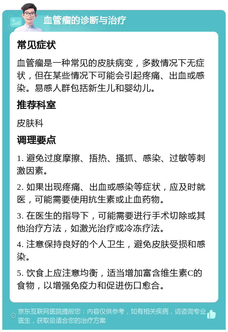 血管瘤的诊断与治疗 常见症状 血管瘤是一种常见的皮肤病变，多数情况下无症状，但在某些情况下可能会引起疼痛、出血或感染。易感人群包括新生儿和婴幼儿。 推荐科室 皮肤科 调理要点 1. 避免过度摩擦、捂热、搔抓、感染、过敏等刺激因素。 2. 如果出现疼痛、出血或感染等症状，应及时就医，可能需要使用抗生素或止血药物。 3. 在医生的指导下，可能需要进行手术切除或其他治疗方法，如激光治疗或冷冻疗法。 4. 注意保持良好的个人卫生，避免皮肤受损和感染。 5. 饮食上应注意均衡，适当增加富含维生素C的食物，以增强免疫力和促进伤口愈合。