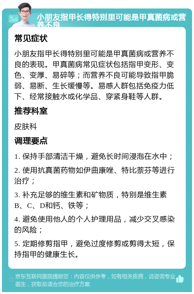 小朋友指甲长得特别里可能是甲真菌病或营养不良 常见症状 小朋友指甲长得特别里可能是甲真菌病或营养不良的表现。甲真菌病常见症状包括指甲变形、变色、变厚、易碎等；而营养不良可能导致指甲脆弱、易断、生长缓慢等。易感人群包括免疫力低下、经常接触水或化学品、穿紧身鞋等人群。 推荐科室 皮肤科 调理要点 1. 保持手部清洁干燥，避免长时间浸泡在水中； 2. 使用抗真菌药物如伊曲康唑、特比萘芬等进行治疗； 3. 补充足够的维生素和矿物质，特别是维生素B、C、D和钙、铁等； 4. 避免使用他人的个人护理用品，减少交叉感染的风险； 5. 定期修剪指甲，避免过度修剪或剪得太短，保持指甲的健康生长。