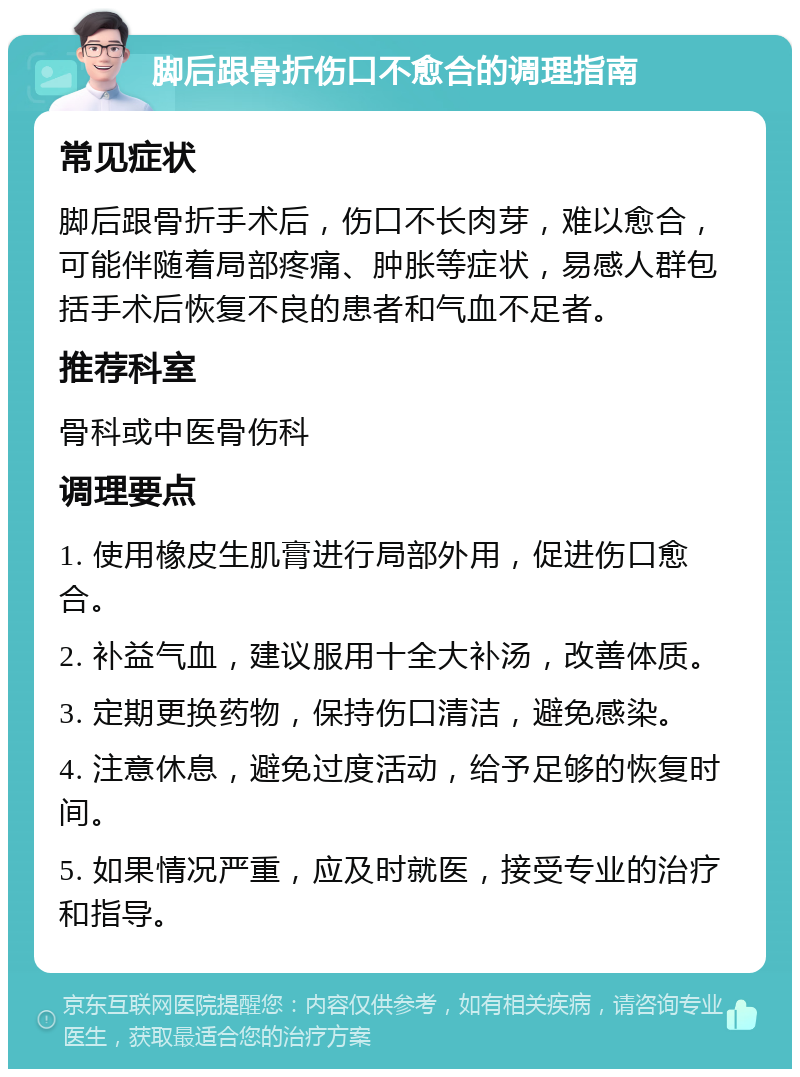 脚后跟骨折伤口不愈合的调理指南 常见症状 脚后跟骨折手术后，伤口不长肉芽，难以愈合，可能伴随着局部疼痛、肿胀等症状，易感人群包括手术后恢复不良的患者和气血不足者。 推荐科室 骨科或中医骨伤科 调理要点 1. 使用橡皮生肌膏进行局部外用，促进伤口愈合。 2. 补益气血，建议服用十全大补汤，改善体质。 3. 定期更换药物，保持伤口清洁，避免感染。 4. 注意休息，避免过度活动，给予足够的恢复时间。 5. 如果情况严重，应及时就医，接受专业的治疗和指导。