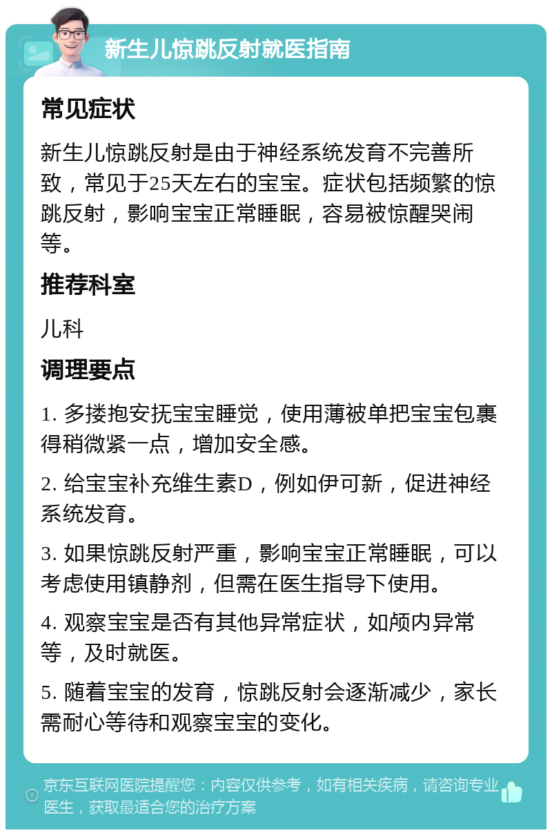 新生儿惊跳反射就医指南 常见症状 新生儿惊跳反射是由于神经系统发育不完善所致，常见于25天左右的宝宝。症状包括频繁的惊跳反射，影响宝宝正常睡眠，容易被惊醒哭闹等。 推荐科室 儿科 调理要点 1. 多搂抱安抚宝宝睡觉，使用薄被单把宝宝包裹得稍微紧一点，增加安全感。 2. 给宝宝补充维生素D，例如伊可新，促进神经系统发育。 3. 如果惊跳反射严重，影响宝宝正常睡眠，可以考虑使用镇静剂，但需在医生指导下使用。 4. 观察宝宝是否有其他异常症状，如颅内异常等，及时就医。 5. 随着宝宝的发育，惊跳反射会逐渐减少，家长需耐心等待和观察宝宝的变化。