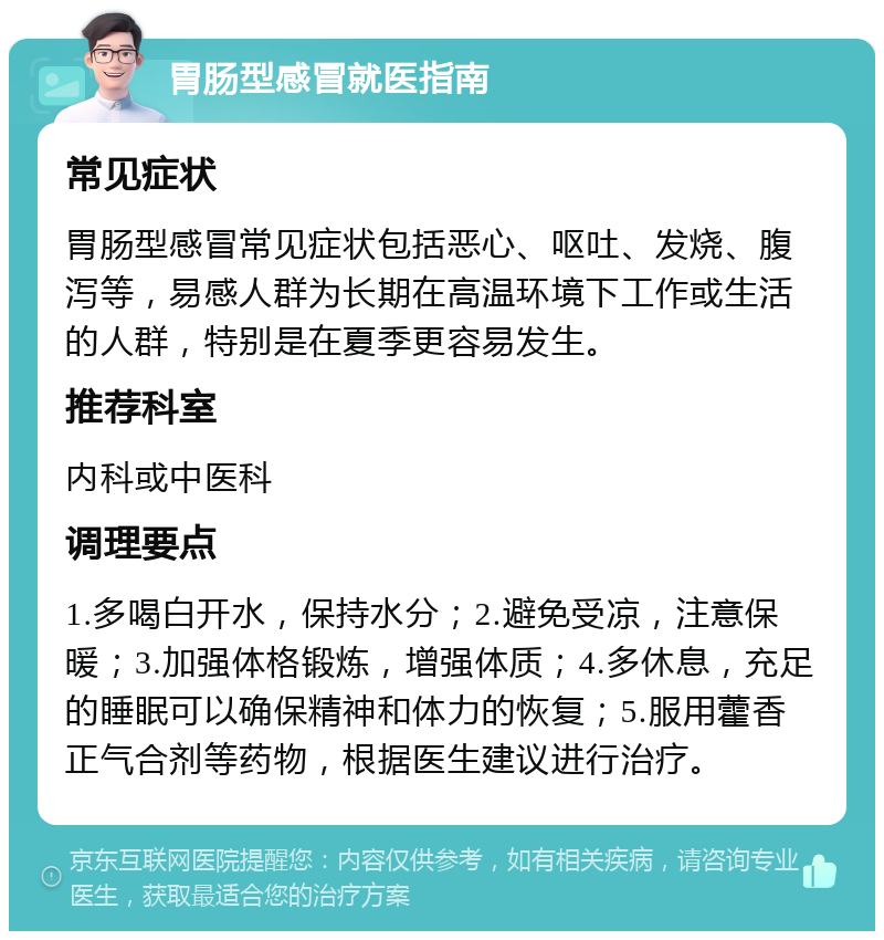 胃肠型感冒就医指南 常见症状 胃肠型感冒常见症状包括恶心、呕吐、发烧、腹泻等，易感人群为长期在高温环境下工作或生活的人群，特别是在夏季更容易发生。 推荐科室 内科或中医科 调理要点 1.多喝白开水，保持水分；2.避免受凉，注意保暖；3.加强体格锻炼，增强体质；4.多休息，充足的睡眠可以确保精神和体力的恢复；5.服用藿香正气合剂等药物，根据医生建议进行治疗。