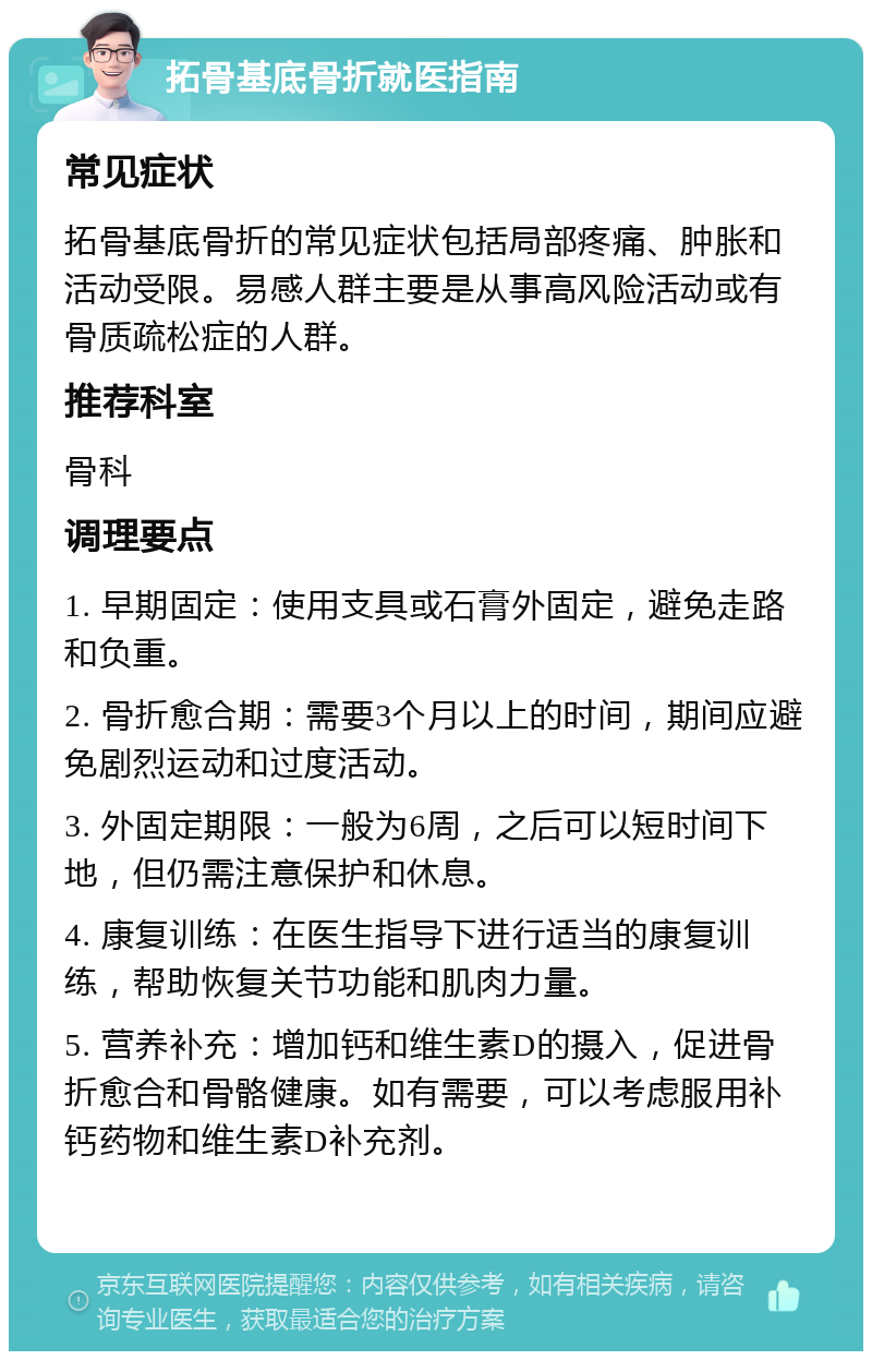 拓骨基底骨折就医指南 常见症状 拓骨基底骨折的常见症状包括局部疼痛、肿胀和活动受限。易感人群主要是从事高风险活动或有骨质疏松症的人群。 推荐科室 骨科 调理要点 1. 早期固定：使用支具或石膏外固定，避免走路和负重。 2. 骨折愈合期：需要3个月以上的时间，期间应避免剧烈运动和过度活动。 3. 外固定期限：一般为6周，之后可以短时间下地，但仍需注意保护和休息。 4. 康复训练：在医生指导下进行适当的康复训练，帮助恢复关节功能和肌肉力量。 5. 营养补充：增加钙和维生素D的摄入，促进骨折愈合和骨骼健康。如有需要，可以考虑服用补钙药物和维生素D补充剂。