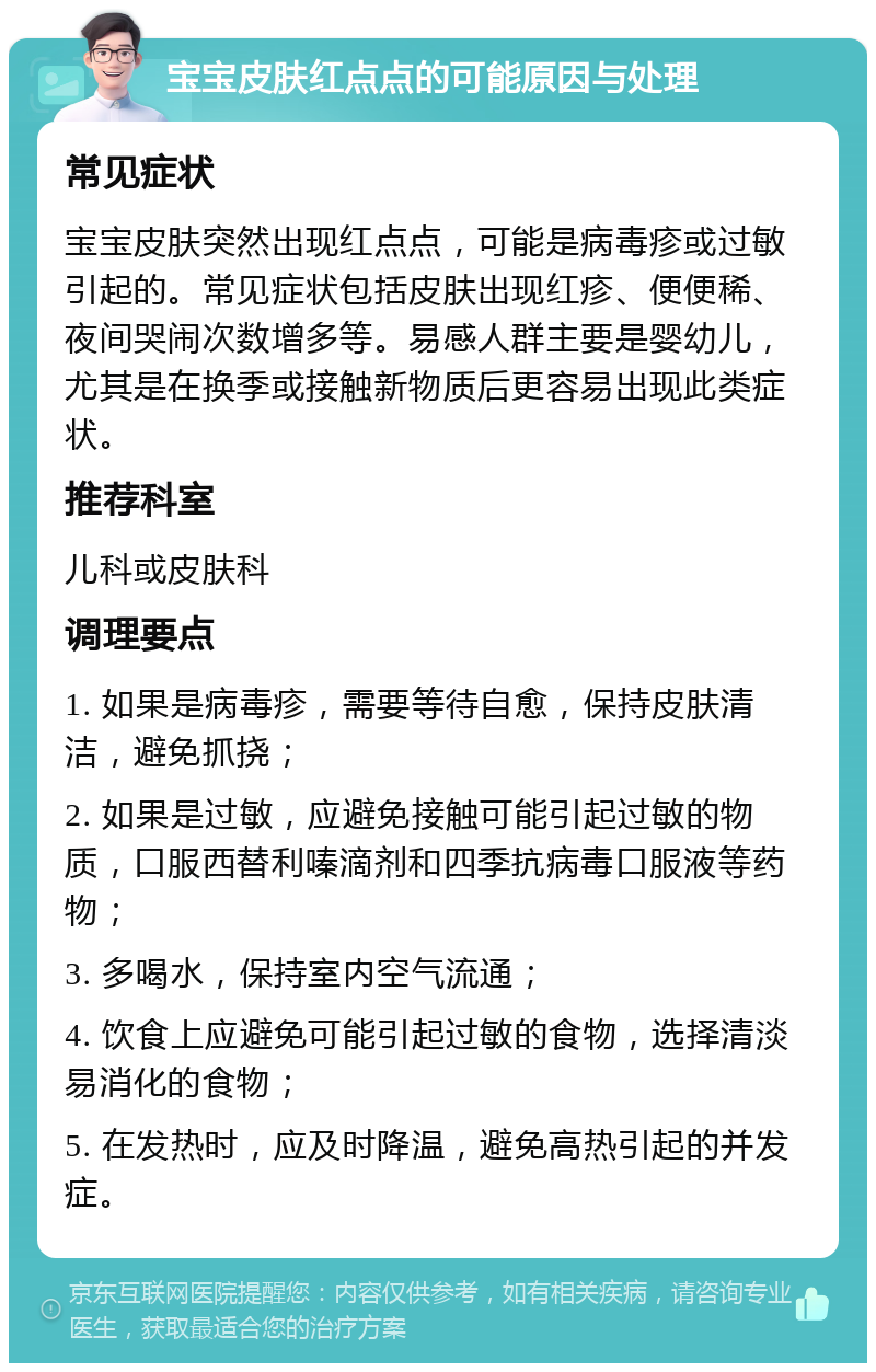 宝宝皮肤红点点的可能原因与处理 常见症状 宝宝皮肤突然出现红点点，可能是病毒疹或过敏引起的。常见症状包括皮肤出现红疹、便便稀、夜间哭闹次数增多等。易感人群主要是婴幼儿，尤其是在换季或接触新物质后更容易出现此类症状。 推荐科室 儿科或皮肤科 调理要点 1. 如果是病毒疹，需要等待自愈，保持皮肤清洁，避免抓挠； 2. 如果是过敏，应避免接触可能引起过敏的物质，口服西替利嗪滴剂和四季抗病毒口服液等药物； 3. 多喝水，保持室内空气流通； 4. 饮食上应避免可能引起过敏的食物，选择清淡易消化的食物； 5. 在发热时，应及时降温，避免高热引起的并发症。