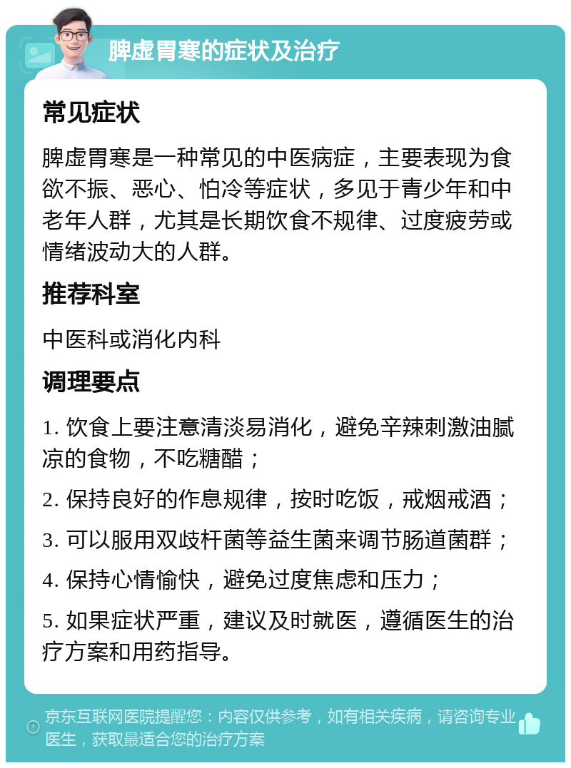 脾虚胃寒的症状及治疗 常见症状 脾虚胃寒是一种常见的中医病症，主要表现为食欲不振、恶心、怕冷等症状，多见于青少年和中老年人群，尤其是长期饮食不规律、过度疲劳或情绪波动大的人群。 推荐科室 中医科或消化内科 调理要点 1. 饮食上要注意清淡易消化，避免辛辣刺激油腻凉的食物，不吃糖醋； 2. 保持良好的作息规律，按时吃饭，戒烟戒酒； 3. 可以服用双歧杆菌等益生菌来调节肠道菌群； 4. 保持心情愉快，避免过度焦虑和压力； 5. 如果症状严重，建议及时就医，遵循医生的治疗方案和用药指导。