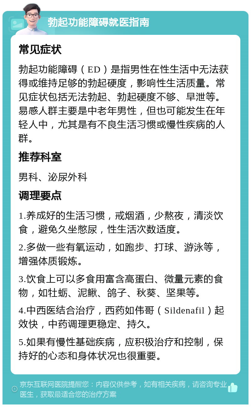 勃起功能障碍就医指南 常见症状 勃起功能障碍（ED）是指男性在性生活中无法获得或维持足够的勃起硬度，影响性生活质量。常见症状包括无法勃起、勃起硬度不够、早泄等。易感人群主要是中老年男性，但也可能发生在年轻人中，尤其是有不良生活习惯或慢性疾病的人群。 推荐科室 男科、泌尿外科 调理要点 1.养成好的生活习惯，戒烟酒，少熬夜，清淡饮食，避免久坐憋尿，性生活次数适度。 2.多做一些有氧运动，如跑步、打球、游泳等，增强体质锻炼。 3.饮食上可以多食用富含高蛋白、微量元素的食物，如牡蛎、泥鳅、鸽子、秋葵、坚果等。 4.中西医结合治疗，西药如伟哥（Sildenafil）起效快，中药调理更稳定、持久。 5.如果有慢性基础疾病，应积极治疗和控制，保持好的心态和身体状况也很重要。