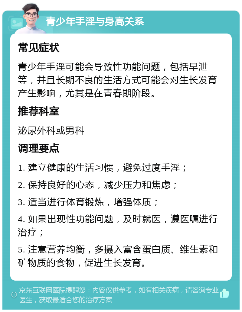 青少年手淫与身高关系 常见症状 青少年手淫可能会导致性功能问题，包括早泄等，并且长期不良的生活方式可能会对生长发育产生影响，尤其是在青春期阶段。 推荐科室 泌尿外科或男科 调理要点 1. 建立健康的生活习惯，避免过度手淫； 2. 保持良好的心态，减少压力和焦虑； 3. 适当进行体育锻炼，增强体质； 4. 如果出现性功能问题，及时就医，遵医嘱进行治疗； 5. 注意营养均衡，多摄入富含蛋白质、维生素和矿物质的食物，促进生长发育。