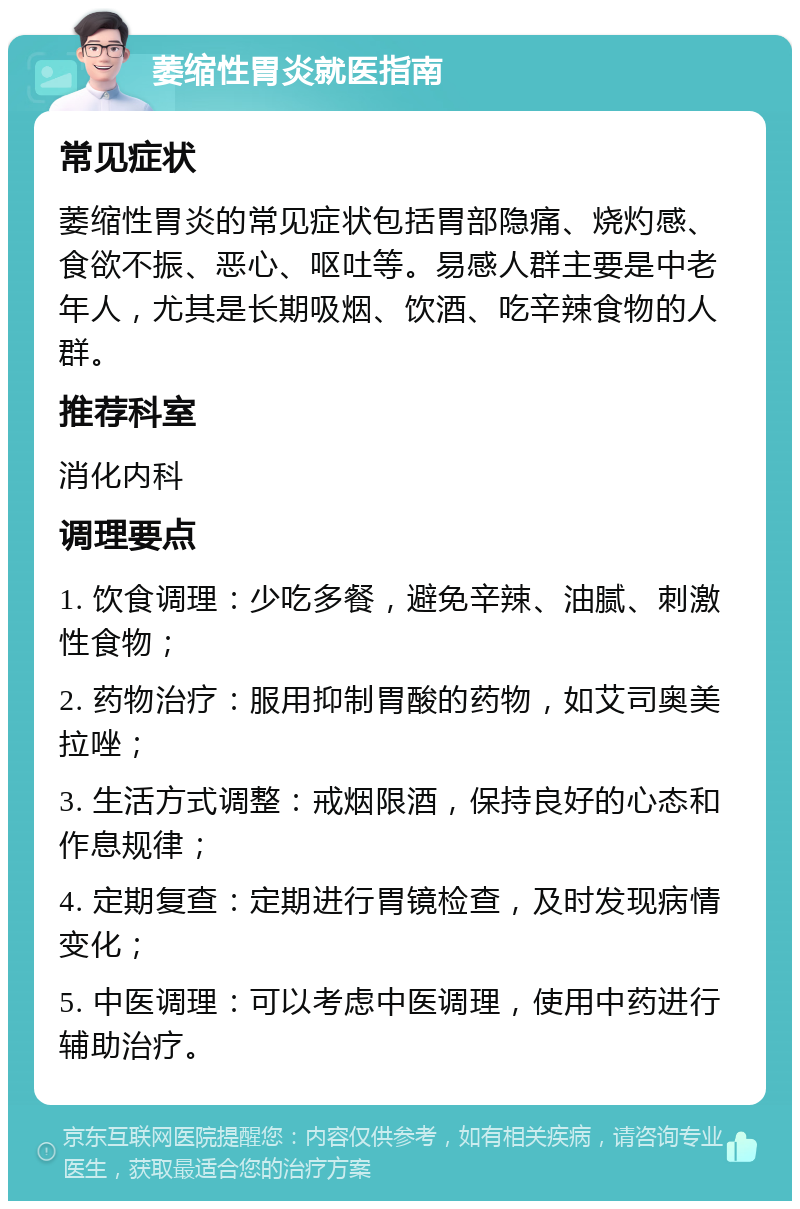 萎缩性胃炎就医指南 常见症状 萎缩性胃炎的常见症状包括胃部隐痛、烧灼感、食欲不振、恶心、呕吐等。易感人群主要是中老年人，尤其是长期吸烟、饮酒、吃辛辣食物的人群。 推荐科室 消化内科 调理要点 1. 饮食调理：少吃多餐，避免辛辣、油腻、刺激性食物； 2. 药物治疗：服用抑制胃酸的药物，如艾司奥美拉唑； 3. 生活方式调整：戒烟限酒，保持良好的心态和作息规律； 4. 定期复查：定期进行胃镜检查，及时发现病情变化； 5. 中医调理：可以考虑中医调理，使用中药进行辅助治疗。