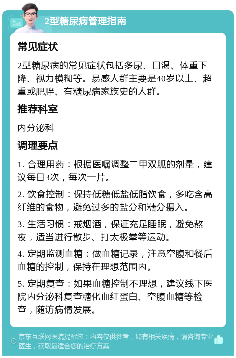 2型糖尿病管理指南 常见症状 2型糖尿病的常见症状包括多尿、口渴、体重下降、视力模糊等。易感人群主要是40岁以上、超重或肥胖、有糖尿病家族史的人群。 推荐科室 内分泌科 调理要点 1. 合理用药：根据医嘱调整二甲双胍的剂量，建议每日3次，每次一片。 2. 饮食控制：保持低糖低盐低脂饮食，多吃含高纤维的食物，避免过多的盐分和糖分摄入。 3. 生活习惯：戒烟酒，保证充足睡眠，避免熬夜，适当进行散步、打太极拳等运动。 4. 定期监测血糖：做血糖记录，注意空腹和餐后血糖的控制，保持在理想范围内。 5. 定期复查：如果血糖控制不理想，建议线下医院内分泌科复查糖化血红蛋白、空腹血糖等检查，随访病情发展。