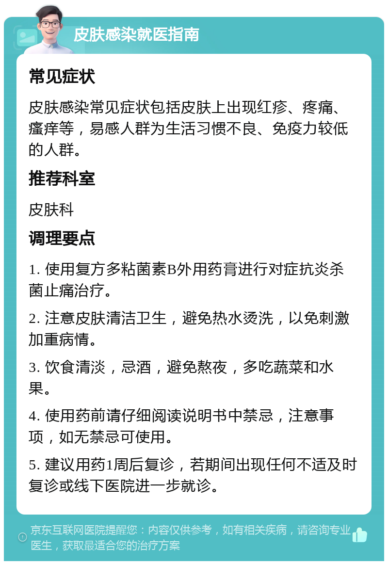 皮肤感染就医指南 常见症状 皮肤感染常见症状包括皮肤上出现红疹、疼痛、瘙痒等，易感人群为生活习惯不良、免疫力较低的人群。 推荐科室 皮肤科 调理要点 1. 使用复方多粘菌素B外用药膏进行对症抗炎杀菌止痛治疗。 2. 注意皮肤清洁卫生，避免热水烫洗，以免刺激加重病情。 3. 饮食清淡，忌酒，避免熬夜，多吃蔬菜和水果。 4. 使用药前请仔细阅读说明书中禁忌，注意事项，如无禁忌可使用。 5. 建议用药1周后复诊，若期间出现任何不适及时复诊或线下医院进一步就诊。