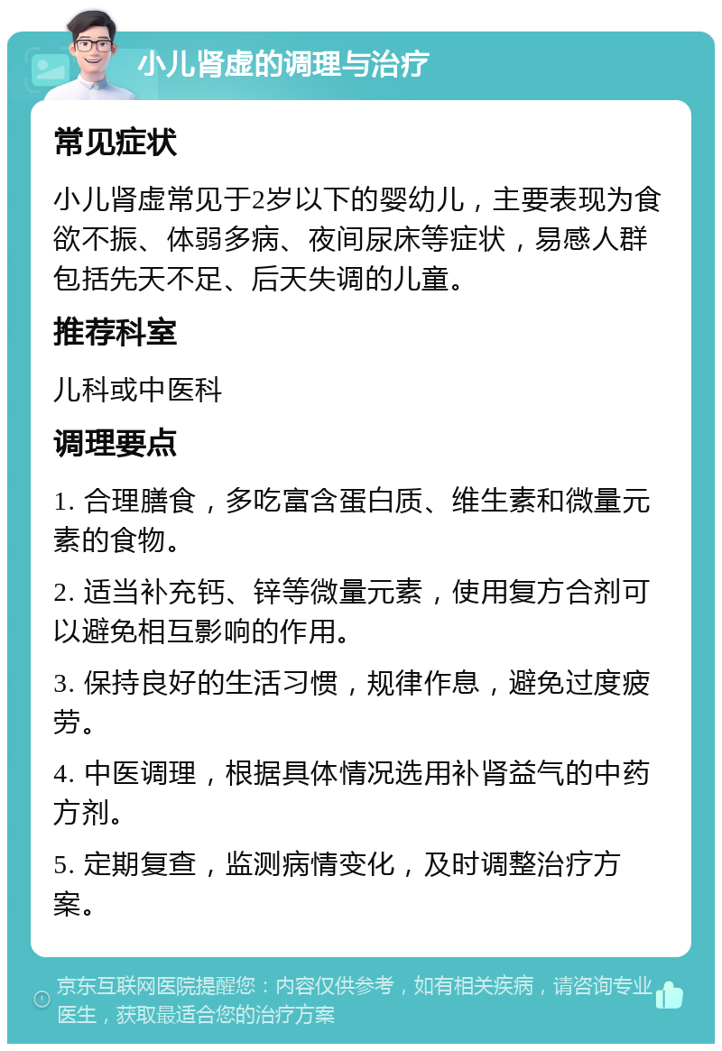 小儿肾虚的调理与治疗 常见症状 小儿肾虚常见于2岁以下的婴幼儿，主要表现为食欲不振、体弱多病、夜间尿床等症状，易感人群包括先天不足、后天失调的儿童。 推荐科室 儿科或中医科 调理要点 1. 合理膳食，多吃富含蛋白质、维生素和微量元素的食物。 2. 适当补充钙、锌等微量元素，使用复方合剂可以避免相互影响的作用。 3. 保持良好的生活习惯，规律作息，避免过度疲劳。 4. 中医调理，根据具体情况选用补肾益气的中药方剂。 5. 定期复查，监测病情变化，及时调整治疗方案。