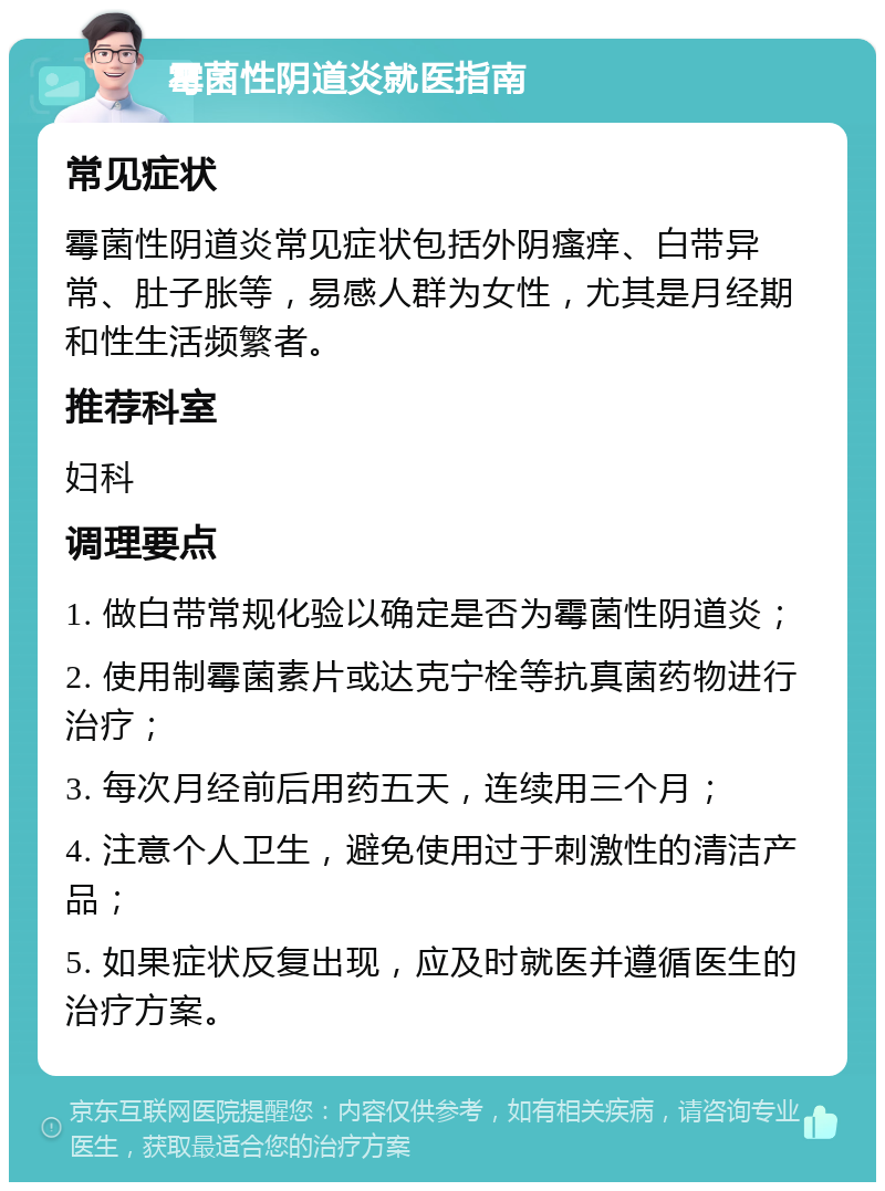 霉菌性阴道炎就医指南 常见症状 霉菌性阴道炎常见症状包括外阴瘙痒、白带异常、肚子胀等，易感人群为女性，尤其是月经期和性生活频繁者。 推荐科室 妇科 调理要点 1. 做白带常规化验以确定是否为霉菌性阴道炎； 2. 使用制霉菌素片或达克宁栓等抗真菌药物进行治疗； 3. 每次月经前后用药五天，连续用三个月； 4. 注意个人卫生，避免使用过于刺激性的清洁产品； 5. 如果症状反复出现，应及时就医并遵循医生的治疗方案。