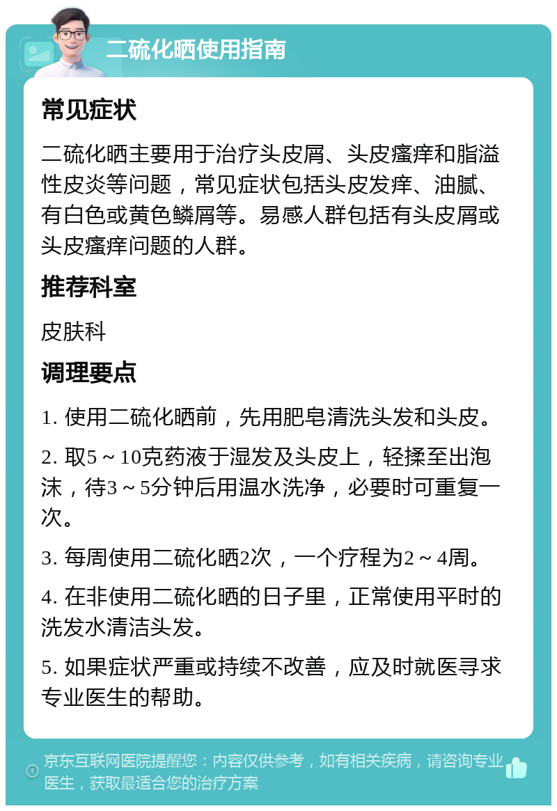 二硫化晒使用指南 常见症状 二硫化晒主要用于治疗头皮屑、头皮瘙痒和脂溢性皮炎等问题，常见症状包括头皮发痒、油腻、有白色或黄色鳞屑等。易感人群包括有头皮屑或头皮瘙痒问题的人群。 推荐科室 皮肤科 调理要点 1. 使用二硫化晒前，先用肥皂清洗头发和头皮。 2. 取5～10克药液于湿发及头皮上，轻揉至出泡沫，待3～5分钟后用温水洗净，必要时可重复一次。 3. 每周使用二硫化晒2次，一个疗程为2～4周。 4. 在非使用二硫化晒的日子里，正常使用平时的洗发水清洁头发。 5. 如果症状严重或持续不改善，应及时就医寻求专业医生的帮助。