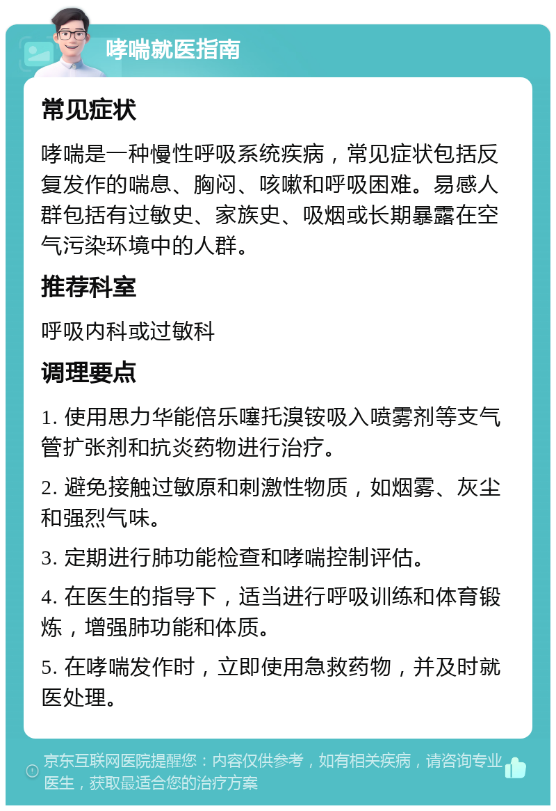 哮喘就医指南 常见症状 哮喘是一种慢性呼吸系统疾病，常见症状包括反复发作的喘息、胸闷、咳嗽和呼吸困难。易感人群包括有过敏史、家族史、吸烟或长期暴露在空气污染环境中的人群。 推荐科室 呼吸内科或过敏科 调理要点 1. 使用思力华能倍乐噻托溴铵吸入喷雾剂等支气管扩张剂和抗炎药物进行治疗。 2. 避免接触过敏原和刺激性物质，如烟雾、灰尘和强烈气味。 3. 定期进行肺功能检查和哮喘控制评估。 4. 在医生的指导下，适当进行呼吸训练和体育锻炼，增强肺功能和体质。 5. 在哮喘发作时，立即使用急救药物，并及时就医处理。