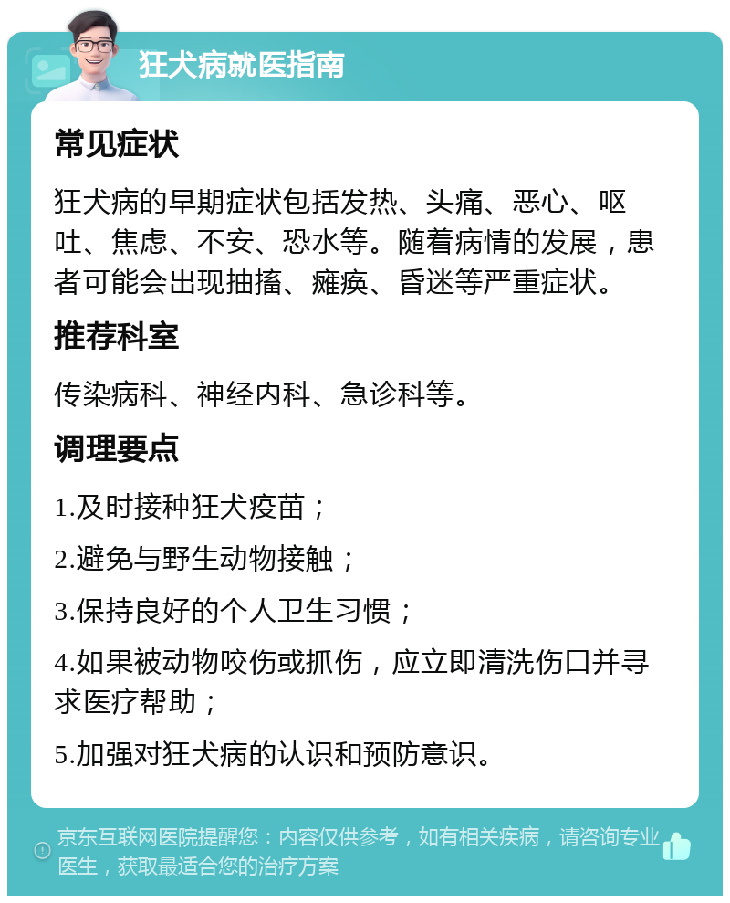 狂犬病就医指南 常见症状 狂犬病的早期症状包括发热、头痛、恶心、呕吐、焦虑、不安、恐水等。随着病情的发展，患者可能会出现抽搐、瘫痪、昏迷等严重症状。 推荐科室 传染病科、神经内科、急诊科等。 调理要点 1.及时接种狂犬疫苗； 2.避免与野生动物接触； 3.保持良好的个人卫生习惯； 4.如果被动物咬伤或抓伤，应立即清洗伤口并寻求医疗帮助； 5.加强对狂犬病的认识和预防意识。