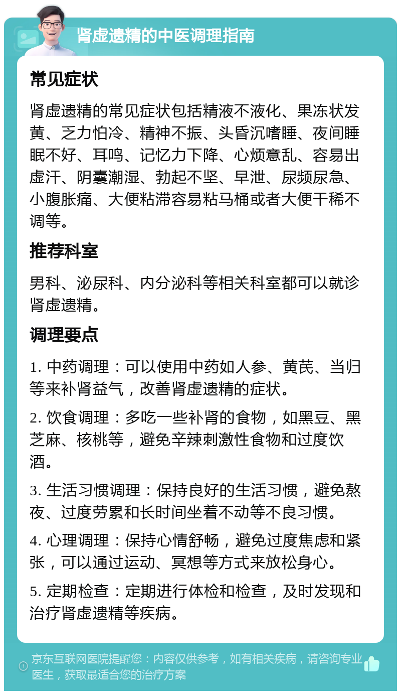 肾虚遗精的中医调理指南 常见症状 肾虚遗精的常见症状包括精液不液化、果冻状发黄、乏力怕冷、精神不振、头昏沉嗜睡、夜间睡眠不好、耳鸣、记忆力下降、心烦意乱、容易出虚汗、阴囊潮湿、勃起不坚、早泄、尿频尿急、小腹胀痛、大便粘滞容易粘马桶或者大便干稀不调等。 推荐科室 男科、泌尿科、内分泌科等相关科室都可以就诊肾虚遗精。 调理要点 1. 中药调理：可以使用中药如人参、黄芪、当归等来补肾益气，改善肾虚遗精的症状。 2. 饮食调理：多吃一些补肾的食物，如黑豆、黑芝麻、核桃等，避免辛辣刺激性食物和过度饮酒。 3. 生活习惯调理：保持良好的生活习惯，避免熬夜、过度劳累和长时间坐着不动等不良习惯。 4. 心理调理：保持心情舒畅，避免过度焦虑和紧张，可以通过运动、冥想等方式来放松身心。 5. 定期检查：定期进行体检和检查，及时发现和治疗肾虚遗精等疾病。