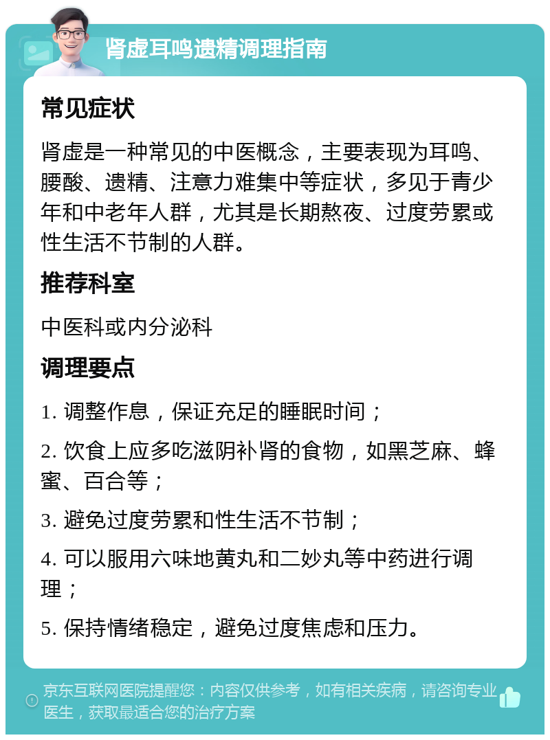 肾虚耳鸣遗精调理指南 常见症状 肾虚是一种常见的中医概念，主要表现为耳鸣、腰酸、遗精、注意力难集中等症状，多见于青少年和中老年人群，尤其是长期熬夜、过度劳累或性生活不节制的人群。 推荐科室 中医科或内分泌科 调理要点 1. 调整作息，保证充足的睡眠时间； 2. 饮食上应多吃滋阴补肾的食物，如黑芝麻、蜂蜜、百合等； 3. 避免过度劳累和性生活不节制； 4. 可以服用六味地黄丸和二妙丸等中药进行调理； 5. 保持情绪稳定，避免过度焦虑和压力。