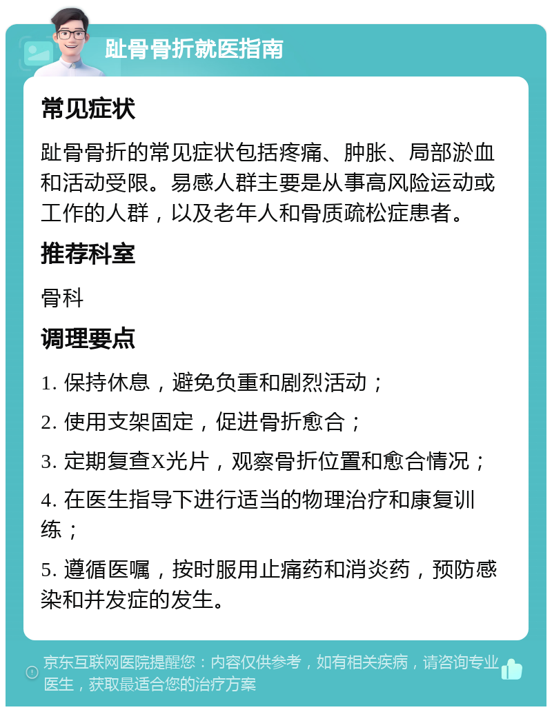 趾骨骨折就医指南 常见症状 趾骨骨折的常见症状包括疼痛、肿胀、局部淤血和活动受限。易感人群主要是从事高风险运动或工作的人群，以及老年人和骨质疏松症患者。 推荐科室 骨科 调理要点 1. 保持休息，避免负重和剧烈活动； 2. 使用支架固定，促进骨折愈合； 3. 定期复查X光片，观察骨折位置和愈合情况； 4. 在医生指导下进行适当的物理治疗和康复训练； 5. 遵循医嘱，按时服用止痛药和消炎药，预防感染和并发症的发生。