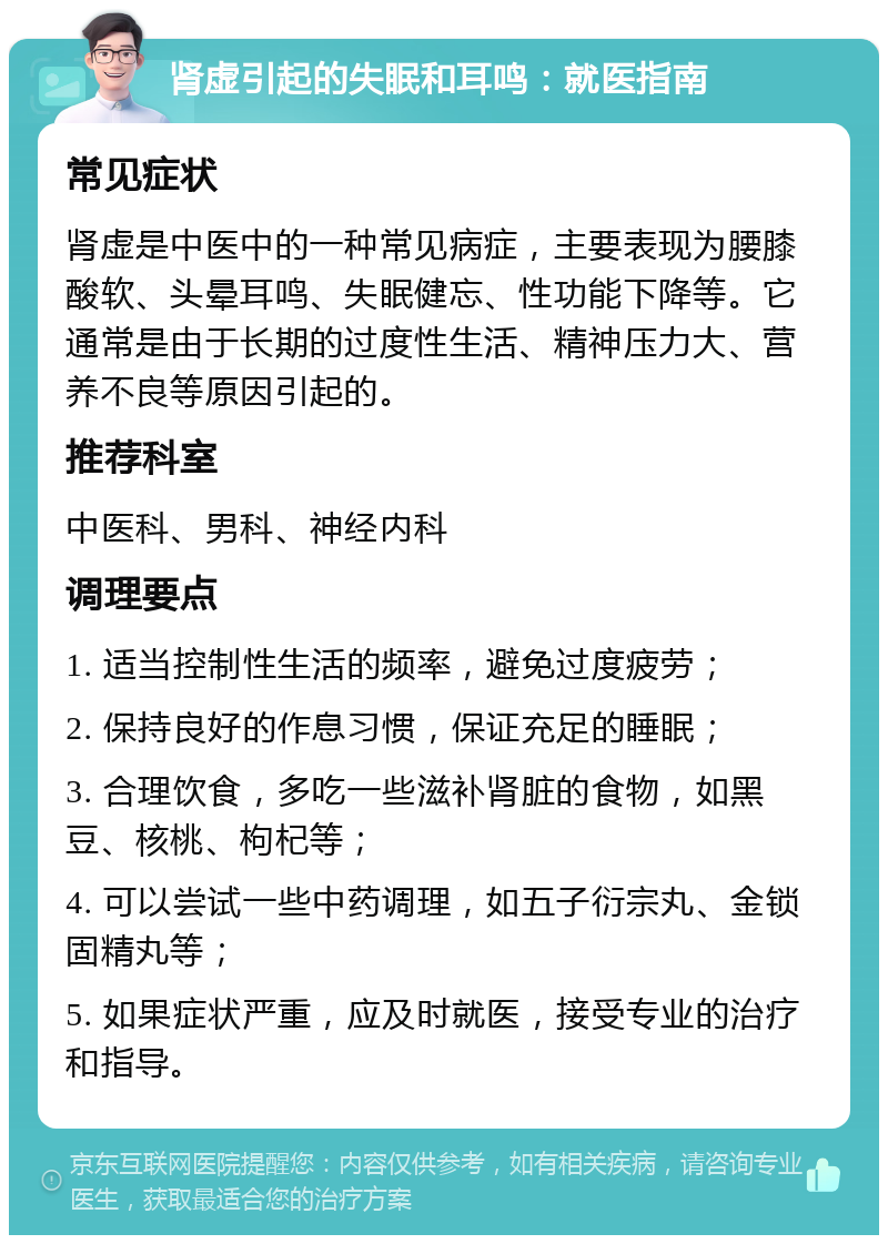 肾虚引起的失眠和耳鸣：就医指南 常见症状 肾虚是中医中的一种常见病症，主要表现为腰膝酸软、头晕耳鸣、失眠健忘、性功能下降等。它通常是由于长期的过度性生活、精神压力大、营养不良等原因引起的。 推荐科室 中医科、男科、神经内科 调理要点 1. 适当控制性生活的频率，避免过度疲劳； 2. 保持良好的作息习惯，保证充足的睡眠； 3. 合理饮食，多吃一些滋补肾脏的食物，如黑豆、核桃、枸杞等； 4. 可以尝试一些中药调理，如五子衍宗丸、金锁固精丸等； 5. 如果症状严重，应及时就医，接受专业的治疗和指导。