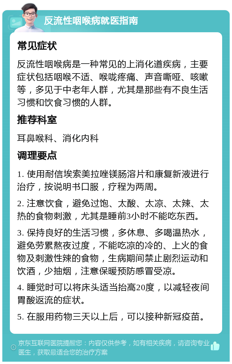 反流性咽喉病就医指南 常见症状 反流性咽喉病是一种常见的上消化道疾病，主要症状包括咽喉不适、喉咙疼痛、声音嘶哑、咳嗽等，多见于中老年人群，尤其是那些有不良生活习惯和饮食习惯的人群。 推荐科室 耳鼻喉科、消化内科 调理要点 1. 使用耐信埃索美拉唑镁肠溶片和康复新液进行治疗，按说明书口服，疗程为两周。 2. 注意饮食，避免过饱、太酸、太凉、太辣、太热的食物刺激，尤其是睡前3小时不能吃东西。 3. 保持良好的生活习惯，多休息、多喝温热水，避免劳累熬夜过度，不能吃凉的冷的、上火的食物及刺激性辣的食物，生病期间禁止剧烈运动和饮酒，少抽烟，注意保暖预防感冒受凉。 4. 睡觉时可以将床头适当抬高20度，以减轻夜间胃酸返流的症状。 5. 在服用药物三天以上后，可以接种新冠疫苗。