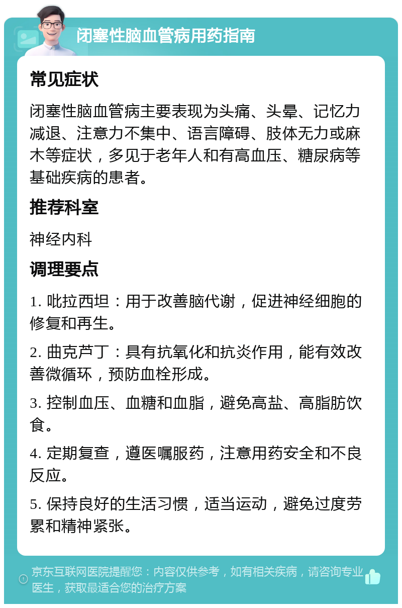 闭塞性脑血管病用药指南 常见症状 闭塞性脑血管病主要表现为头痛、头晕、记忆力减退、注意力不集中、语言障碍、肢体无力或麻木等症状，多见于老年人和有高血压、糖尿病等基础疾病的患者。 推荐科室 神经内科 调理要点 1. 吡拉西坦：用于改善脑代谢，促进神经细胞的修复和再生。 2. 曲克芦丁：具有抗氧化和抗炎作用，能有效改善微循环，预防血栓形成。 3. 控制血压、血糖和血脂，避免高盐、高脂肪饮食。 4. 定期复查，遵医嘱服药，注意用药安全和不良反应。 5. 保持良好的生活习惯，适当运动，避免过度劳累和精神紧张。