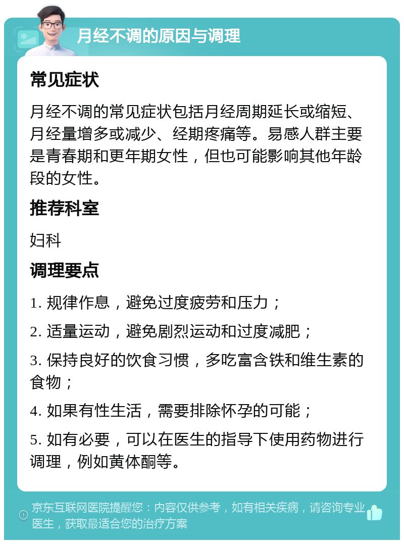 月经不调的原因与调理 常见症状 月经不调的常见症状包括月经周期延长或缩短、月经量增多或减少、经期疼痛等。易感人群主要是青春期和更年期女性，但也可能影响其他年龄段的女性。 推荐科室 妇科 调理要点 1. 规律作息，避免过度疲劳和压力； 2. 适量运动，避免剧烈运动和过度减肥； 3. 保持良好的饮食习惯，多吃富含铁和维生素的食物； 4. 如果有性生活，需要排除怀孕的可能； 5. 如有必要，可以在医生的指导下使用药物进行调理，例如黄体酮等。