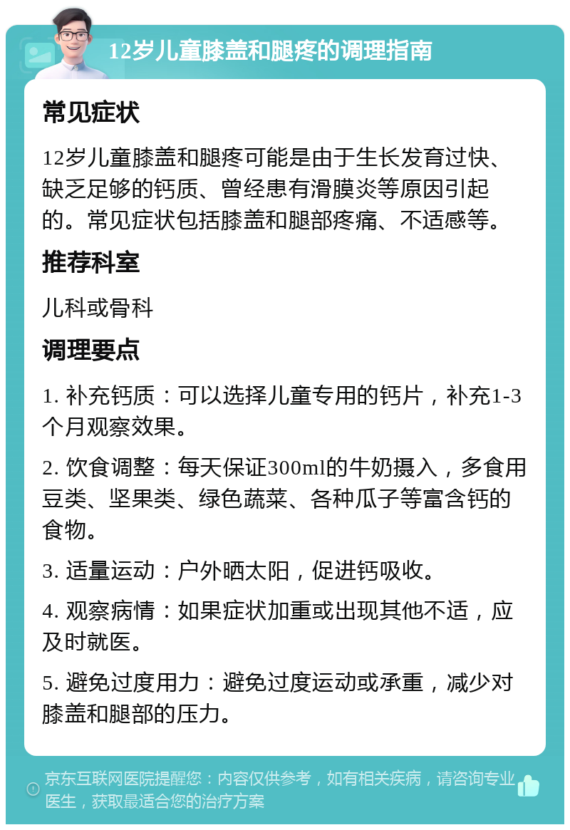 12岁儿童膝盖和腿疼的调理指南 常见症状 12岁儿童膝盖和腿疼可能是由于生长发育过快、缺乏足够的钙质、曾经患有滑膜炎等原因引起的。常见症状包括膝盖和腿部疼痛、不适感等。 推荐科室 儿科或骨科 调理要点 1. 补充钙质：可以选择儿童专用的钙片，补充1-3个月观察效果。 2. 饮食调整：每天保证300ml的牛奶摄入，多食用豆类、坚果类、绿色蔬菜、各种瓜子等富含钙的食物。 3. 适量运动：户外晒太阳，促进钙吸收。 4. 观察病情：如果症状加重或出现其他不适，应及时就医。 5. 避免过度用力：避免过度运动或承重，减少对膝盖和腿部的压力。