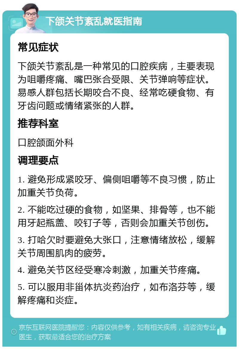 下颌关节紊乱就医指南 常见症状 下颌关节紊乱是一种常见的口腔疾病，主要表现为咀嚼疼痛、嘴巴张合受限、关节弹响等症状。易感人群包括长期咬合不良、经常吃硬食物、有牙齿问题或情绪紧张的人群。 推荐科室 口腔颌面外科 调理要点 1. 避免形成紧咬牙、偏侧咀嚼等不良习惯，防止加重关节负荷。 2. 不能吃过硬的食物，如坚果、排骨等，也不能用牙起瓶盖、咬钉子等，否则会加重关节创伤。 3. 打哈欠时要避免大张口，注意情绪放松，缓解关节周围肌肉的疲劳。 4. 避免关节区经受寒冷刺激，加重关节疼痛。 5. 可以服用非甾体抗炎药治疗，如布洛芬等，缓解疼痛和炎症。