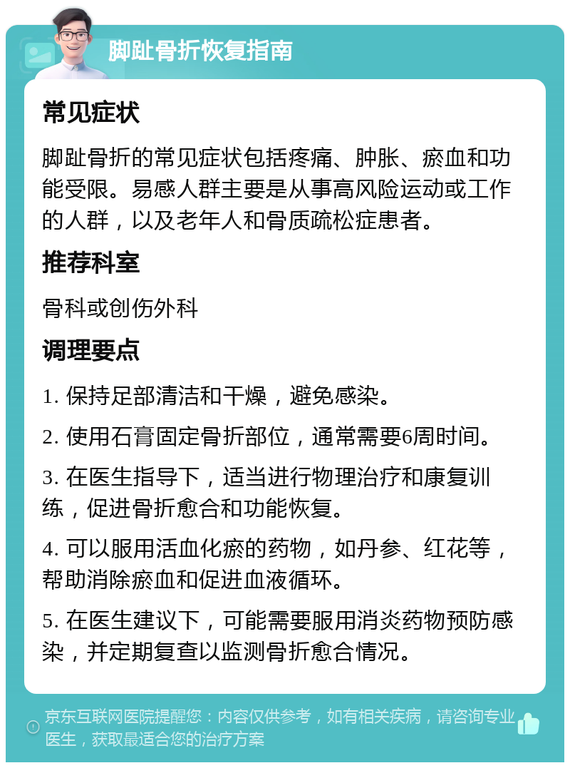 脚趾骨折恢复指南 常见症状 脚趾骨折的常见症状包括疼痛、肿胀、瘀血和功能受限。易感人群主要是从事高风险运动或工作的人群，以及老年人和骨质疏松症患者。 推荐科室 骨科或创伤外科 调理要点 1. 保持足部清洁和干燥，避免感染。 2. 使用石膏固定骨折部位，通常需要6周时间。 3. 在医生指导下，适当进行物理治疗和康复训练，促进骨折愈合和功能恢复。 4. 可以服用活血化瘀的药物，如丹参、红花等，帮助消除瘀血和促进血液循环。 5. 在医生建议下，可能需要服用消炎药物预防感染，并定期复查以监测骨折愈合情况。