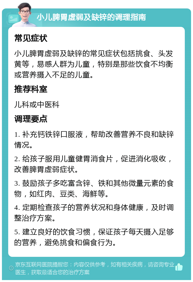 小儿脾胃虚弱及缺锌的调理指南 常见症状 小儿脾胃虚弱及缺锌的常见症状包括挑食、头发黄等，易感人群为儿童，特别是那些饮食不均衡或营养摄入不足的儿童。 推荐科室 儿科或中医科 调理要点 1. 补充钙铁锌口服液，帮助改善营养不良和缺锌情况。 2. 给孩子服用儿童健胃消食片，促进消化吸收，改善脾胃虚弱症状。 3. 鼓励孩子多吃富含锌、铁和其他微量元素的食物，如红肉、豆类、海鲜等。 4. 定期检查孩子的营养状况和身体健康，及时调整治疗方案。 5. 建立良好的饮食习惯，保证孩子每天摄入足够的营养，避免挑食和偏食行为。