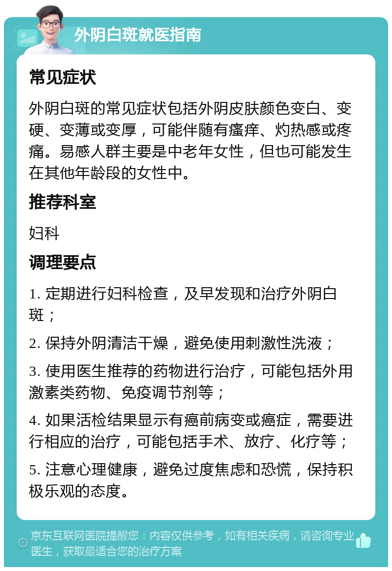 外阴白斑就医指南 常见症状 外阴白斑的常见症状包括外阴皮肤颜色变白、变硬、变薄或变厚，可能伴随有瘙痒、灼热感或疼痛。易感人群主要是中老年女性，但也可能发生在其他年龄段的女性中。 推荐科室 妇科 调理要点 1. 定期进行妇科检查，及早发现和治疗外阴白斑； 2. 保持外阴清洁干燥，避免使用刺激性洗液； 3. 使用医生推荐的药物进行治疗，可能包括外用激素类药物、免疫调节剂等； 4. 如果活检结果显示有癌前病变或癌症，需要进行相应的治疗，可能包括手术、放疗、化疗等； 5. 注意心理健康，避免过度焦虑和恐慌，保持积极乐观的态度。